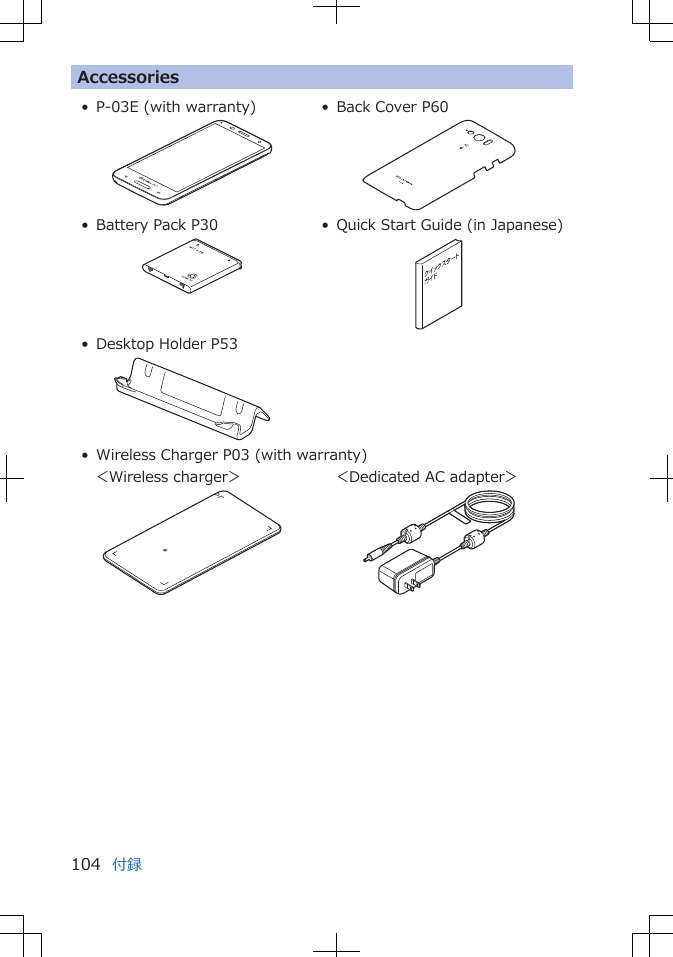 Accessories• P-03E (with warranty) • Back Cover P60• Battery Pack P30 • Quick Start Guide (in Japanese)• Desktop Holder P53• Wireless Charger P03 (with warranty)    ＜Wireless charger＞     ＜Dedicated AC adapter＞付録104