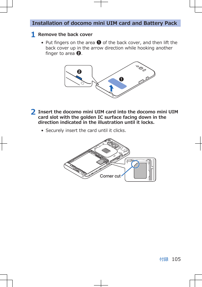 Installation of docomo mini UIM card and Battery Pack1 Remove the back cover•  Put fingers on the area 1 of the back cover, and then lift theback cover up in the arrow direction while hooking anotherfinger to area 2. 122 Insert the docomo mini UIM card into the docomo mini UIMcard slot with the golden IC surface facing down in thedirection indicated in the illustration until it locks.•  Securely insert the card until it clicks. Corner cut付録 105