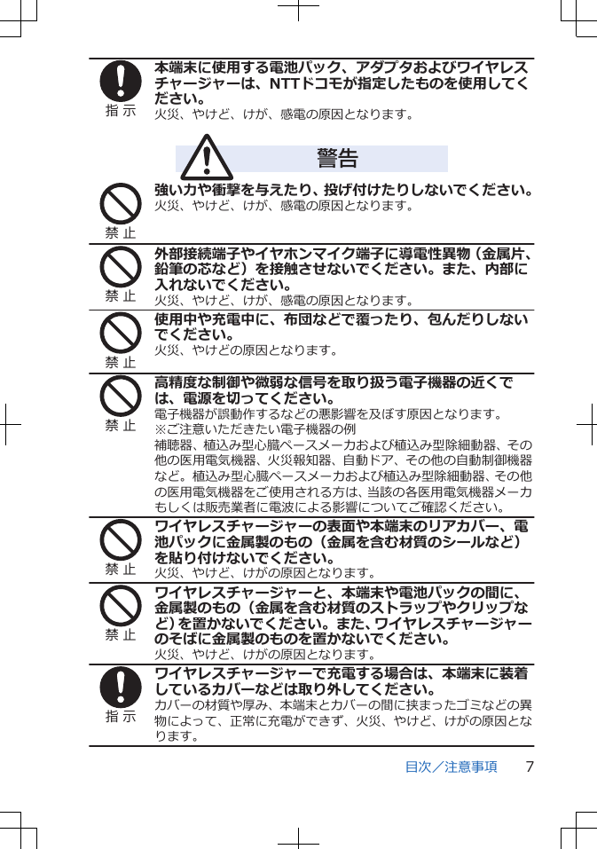 指 示本端末に使用する電池パック、アダプタおよびワイヤレスチャージャーは、NTTドコモが指定したものを使用してください。火災、やけど、けが、感電の原因となります。警告禁 止強い力や衝撃を与えたり、投げ付けたりしないでください。火災、やけど、けが、感電の原因となります。禁 止外部接続端子やイヤホンマイク端子に導電性異物（金属片、鉛筆の芯など）を接触させないでください。また、内部に入れないでください。火災、やけど、けが、感電の原因となります。禁 止使用中や充電中に、布団などで覆ったり、包んだりしないでください。火災、やけどの原因となります。禁 止高精度な制御や微弱な信号を取り扱う電子機器の近くでは、電源を切ってください。電子機器が誤動作するなどの悪影響を及ぼす原因となります。※ご注意いただきたい電子機器の例補聴器、植込み型心臓ペースメーカおよび植込み型除細動器、その他の医用電気機器、火災報知器、自動ドア、その他の自動制御機器など。植込み型心臓ペースメーカおよび植込み型除細動器、その他の医用電気機器をご使用される方は、当該の各医用電気機器メーカもしくは販売業者に電波による影響についてご確認ください。禁 止ワイヤレスチャージャーの表面や本端末のリアカバー、電池パックに金属製のもの（金属を含む材質のシールなど）を貼り付けないでください。火災、やけど、けがの原因となります。禁 止ワイヤレスチャージャーと、本端末や電池パックの間に、金属製のもの（金属を含む材質のストラップやクリップなど）を置かないでください。また、ワイヤレスチャージャーのそばに金属製のものを置かないでください。火災、やけど、けがの原因となります。指 示ワイヤレスチャージャーで充電する場合は、本端末に装着しているカバーなどは取り外してください。カバーの材質や厚み、本端末とカバーの間に挟まったゴミなどの異物によって、正常に充電ができず、火災、やけど、けがの原因となります。目次／注意事項 7