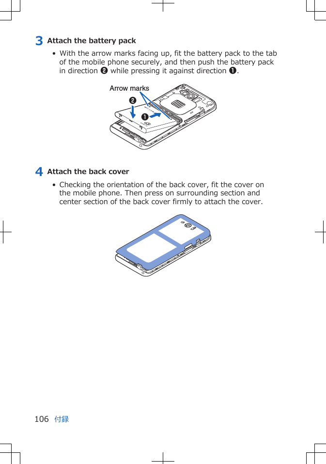 3 Attach the battery pack•  With the arrow marks facing up, fit the battery pack to the tabof the mobile phone securely, and then push the battery packin direction 2 while pressing it against direction 1. Arrow marks124 Attach the back cover•  Checking the orientation of the back cover, fit the cover onthe mobile phone. Then press on surrounding section andcenter section of the back cover firmly to attach the cover. 付録106