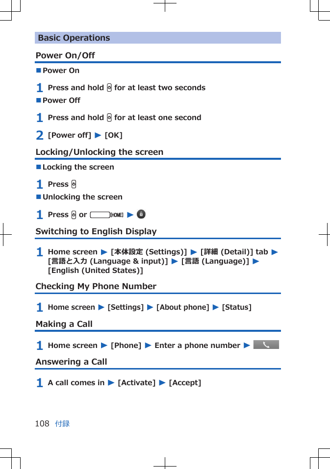 Basic OperationsPower On/Off■Power On 1 Press and hold H for at least two seconds■Power Off 1 Press and hold H for at least one second2 [Power off] W [OK]Locking/Unlocking the screen■Locking the screen1 Press H■Unlocking the screen1 Press H or v W Switching to English Display1 Home screen W [本体設定 (Settings)] W [詳細 (Detail)] tab W[言語と入力 (Language &amp; input)] W [言語 (Language)] W[English (United States)]Checking My Phone Number1 Home screen W [Settings] W [About phone] W [Status]Making a Call1 Home screen W [Phone] W Enter a phone number W Answering a Call1 A call comes in W [Activate] W [Accept]付録108