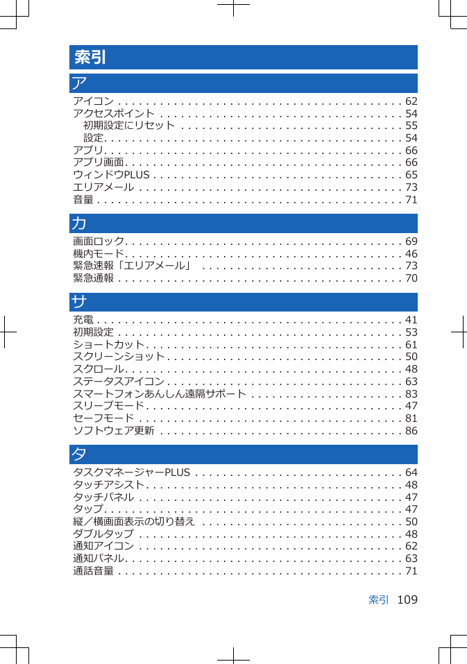 索引アアイコン . . . . . . . . . . . . . . . . . . . . . . . . . . . . . . . . . . . . . . . . . 62アクセスポイント . . . . . . . . . . . . . . . . . . . . . . . . . . . . . . . . . . . 54初期設定にリセット . . . . . . . . . . . . . . . . . . . . . . . . . . . . . . . . 55設定. . . . . . . . . . . . . . . . . . . . . . . . . . . . . . . . . . . . . . . . . . . 54アプリ. . . . . . . . . . . . . . . . . . . . . . . . . . . . . . . . . . . . . . . . . . . 66アプリ画面. . . . . . . . . . . . . . . . . . . . . . . . . . . . . . . . . . . . . . . . 66ウィンドウPLUS . . . . . . . . . . . . . . . . . . . . . . . . . . . . . . . . . . . . 65エリアメール . . . . . . . . . . . . . . . . . . . . . . . . . . . . . . . . . . . . . . 73音量 . . . . . . . . . . . . . . . . . . . . . . . . . . . . . . . . . . . . . . . . . . . . 71カ画面ロック. . . . . . . . . . . . . . . . . . . . . . . . . . . . . . . . . . . . . . . . 69機内モード. . . . . . . . . . . . . . . . . . . . . . . . . . . . . . . . . . . . . . . . 46緊急速報「エリアメール」 . . . . . . . . . . . . . . . . . . . . . . . . . . . . . 73緊急通報 . . . . . . . . . . . . . . . . . . . . . . . . . . . . . . . . . . . . . . . . . 70サ充電 . . . . . . . . . . . . . . . . . . . . . . . . . . . . . . . . . . . . . . . . . . . . 41初期設定 . . . . . . . . . . . . . . . . . . . . . . . . . . . . . . . . . . . . . . . . . 53ショートカット . . . . . . . . . . . . . . . . . . . . . . . . . . . . . . . . . . . . . 61スクリーンショット . . . . . . . . . . . . . . . . . . . . . . . . . . . . . . . . . . 50スクロール. . . . . . . . . . . . . . . . . . . . . . . . . . . . . . . . . . . . . . . . 48ステータスアイコン . . . . . . . . . . . . . . . . . . . . . . . . . . . . . . . . . . 63スマートフォンあんしん遠隔サポート . . . . . . . . . . . . . . . . . . . . . . 83スリープモード . . . . . . . . . . . . . . . . . . . . . . . . . . . . . . . . . . . . . 47セーフモード . . . . . . . . . . . . . . . . . . . . . . . . . . . . . . . . . . . . . . 81ソフトウェア更新 . . . . . . . . . . . . . . . . . . . . . . . . . . . . . . . . . . . 86タタスクマネージャーPLUS . . . . . . . . . . . . . . . . . . . . . . . . . . . . . . 64タッチアシスト . . . . . . . . . . . . . . . . . . . . . . . . . . . . . . . . . . . . . 48タッチパネル . . . . . . . . . . . . . . . . . . . . . . . . . . . . . . . . . . . . . . 47タップ. . . . . . . . . . . . . . . . . . . . . . . . . . . . . . . . . . . . . . . . . . . 47縦／横画面表示の切り替え . . . . . . . . . . . . . . . . . . . . . . . . . . . . . 50ダブルタップ . . . . . . . . . . . . . . . . . . . . . . . . . . . . . . . . . . . . . . 48通知アイコン . . . . . . . . . . . . . . . . . . . . . . . . . . . . . . . . . . . . . . 62通知パネル. . . . . . . . . . . . . . . . . . . . . . . . . . . . . . . . . . . . . . . . 63通話音量 . . . . . . . . . . . . . . . . . . . . . . . . . . . . . . . . . . . . . . . . . 71索引 109