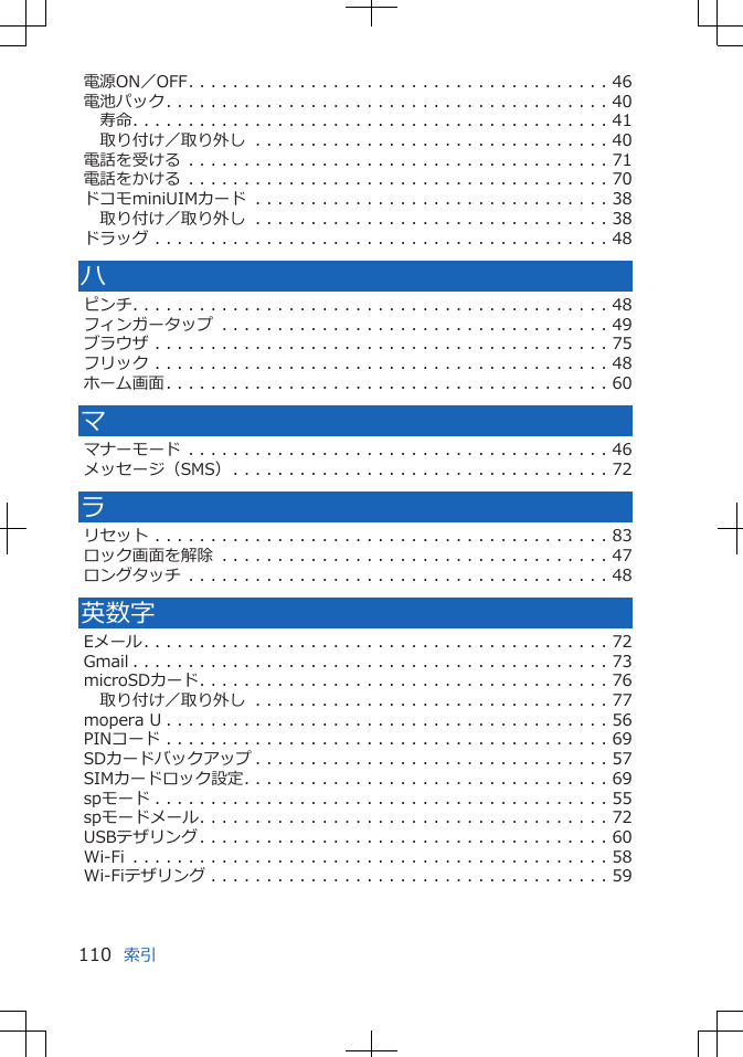 電源ON／OFF. . . . . . . . . . . . . . . . . . . . . . . . . . . . . . . . . . . . . . 46電池パック. . . . . . . . . . . . . . . . . . . . . . . . . . . . . . . . . . . . . . . . 40寿命. . . . . . . . . . . . . . . . . . . . . . . . . . . . . . . . . . . . . . . . . . . 41取り付け／取り外し . . . . . . . . . . . . . . . . . . . . . . . . . . . . . . . . 40電話を受ける . . . . . . . . . . . . . . . . . . . . . . . . . . . . . . . . . . . . . . 71電話をかける . . . . . . . . . . . . . . . . . . . . . . . . . . . . . . . . . . . . . . 70ドコモminiUIMカード . . . . . . . . . . . . . . . . . . . . . . . . . . . . . . . . 38取り付け／取り外し . . . . . . . . . . . . . . . . . . . . . . . . . . . . . . . . 38ドラッグ . . . . . . . . . . . . . . . . . . . . . . . . . . . . . . . . . . . . . . . . . 48ハピンチ. . . . . . . . . . . . . . . . . . . . . . . . . . . . . . . . . . . . . . . . . . . 48フィンガータップ . . . . . . . . . . . . . . . . . . . . . . . . . . . . . . . . . . . 49ブラウザ . . . . . . . . . . . . . . . . . . . . . . . . . . . . . . . . . . . . . . . . . 75フリック . . . . . . . . . . . . . . . . . . . . . . . . . . . . . . . . . . . . . . . . . 48ホーム画面. . . . . . . . . . . . . . . . . . . . . . . . . . . . . . . . . . . . . . . . 60ママナーモード . . . . . . . . . . . . . . . . . . . . . . . . . . . . . . . . . . . . . . 46メッセージ（SMS）. . . . . . . . . . . . . . . . . . . . . . . . . . . . . . . . . . 72ラリセット . . . . . . . . . . . . . . . . . . . . . . . . . . . . . . . . . . . . . . . . . 83ロック画面を解除 . . . . . . . . . . . . . . . . . . . . . . . . . . . . . . . . . . . 47ロングタッチ . . . . . . . . . . . . . . . . . . . . . . . . . . . . . . . . . . . . . . 48英数字Eメール. . . . . . . . . . . . . . . . . . . . . . . . . . . . . . . . . . . . . . . . . . 72Gmail . . . . . . . . . . . . . . . . . . . . . . . . . . . . . . . . . . . . . . . . . . . 73microSDカード. . . . . . . . . . . . . . . . . . . . . . . . . . . . . . . . . . . . . 76取り付け／取り外し . . . . . . . . . . . . . . . . . . . . . . . . . . . . . . . . 77mopera U . . . . . . . . . . . . . . . . . . . . . . . . . . . . . . . . . . . . . . . . 56PINコード . . . . . . . . . . . . . . . . . . . . . . . . . . . . . . . . . . . . . . . . 69SDカードバックアップ . . . . . . . . . . . . . . . . . . . . . . . . . . . . . . . . 57SIMカードロック設定. . . . . . . . . . . . . . . . . . . . . . . . . . . . . . . . . 69spモード . . . . . . . . . . . . . . . . . . . . . . . . . . . . . . . . . . . . . . . . . 55spモードメール. . . . . . . . . . . . . . . . . . . . . . . . . . . . . . . . . . . . . 72USBテザリング. . . . . . . . . . . . . . . . . . . . . . . . . . . . . . . . . . . . . 60Wi-Fi . . . . . . . . . . . . . . . . . . . . . . . . . . . . . . . . . . . . . . . . . . . 58Wi-Fiテザリング . . . . . . . . . . . . . . . . . . . . . . . . . . . . . . . . . . . . 59索引110