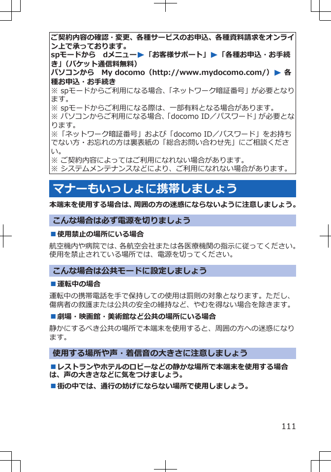 ご契約内容の確認・変更、各種サービスのお申込、各種資料請求をオンライン上で承っております。spモードから　dメニューW「お客様サポート」W「各種お申込・お手続き」（パケット通信料無料）パソコンから　My docomo（http://www.mydocomo.com/）W 各種お申込・お手続き※ spモードからご利用になる場合、「ネットワーク暗証番号」が必要となります。※ spモードからご利用になる際は、一部有料となる場合があります。※ パソコンからご利用になる場合、「docomo ID／パスワード」が必要となります。※「ネットワーク暗証番号」および「docomo ID／パスワード」をお持ちでない方・お忘れの方は裏表紙の「総合お問い合わせ先」にご相談ください。※ ご契約内容によってはご利用になれない場合があります。※ システムメンテナンスなどにより、ご利用になれない場合があります。マナーもいっしょに携帯しましょう本端末を使用する場合は、周囲の方の迷惑にならないように注意しましょう。こんな場合は必ず電源を切りましょう■使用禁止の場所にいる場合航空機内や病院では、各航空会社または各医療機関の指示に従ってください。使用を禁止されている場所では、電源を切ってください。こんな場合は公共モードに設定しましょう■運転中の場合運転中の携帯電話を手で保持しての使用は罰則の対象となります。ただし、傷病者の救護または公共の安全の維持など、やむを得ない場合を除きます。■劇場・映画館・美術館など公共の場所にいる場合静かにするべき公共の場所で本端末を使用すると、周囲の方への迷惑になります。使用する場所や声・着信音の大きさに注意しましょう■レストランやホテルのロビーなどの静かな場所で本端末を使用する場合は、声の大きさなどに気をつけましょう。■街の中では、通行の妨げにならない場所で使用しましょう。111