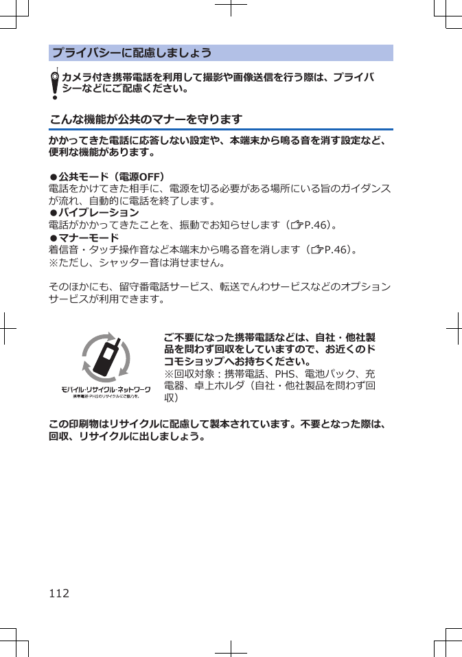 プライバシーに配慮しましょうカメラ付き携帯電話を利用して撮影や画像送信を行う際は、プライバシーなどにご配慮ください。こんな機能が公共のマナーを守りますかかってきた電話に応答しない設定や、本端末から鳴る音を消す設定など、便利な機能があります。●公共モード（電源OFF）電話をかけてきた相手に、電源を切る必要がある場所にいる旨のガイダンスが流れ、自動的に電話を終了します。●バイブレーション電話がかかってきたことを、振動でお知らせします（ZP.46）。●マナーモード着信音・タッチ操作音など本端末から鳴る音を消します（ZP.46）。※ただし、シャッター音は消せません。そのほかにも、留守番電話サービス、転送でんわサービスなどのオプションサービスが利用できます。  ご不要になった携帯電話などは、自社・他社製品を問わず回収をしていますので、お近くのドコモショップへお持ちください。※回収対象：携帯電話、PHS、電池パック、充電器、卓上ホルダ（自社・他社製品を問わず回収）この印刷物はリサイクルに配慮して製本されています。不要となった際は、回収、リサイクルに出しましょう。112