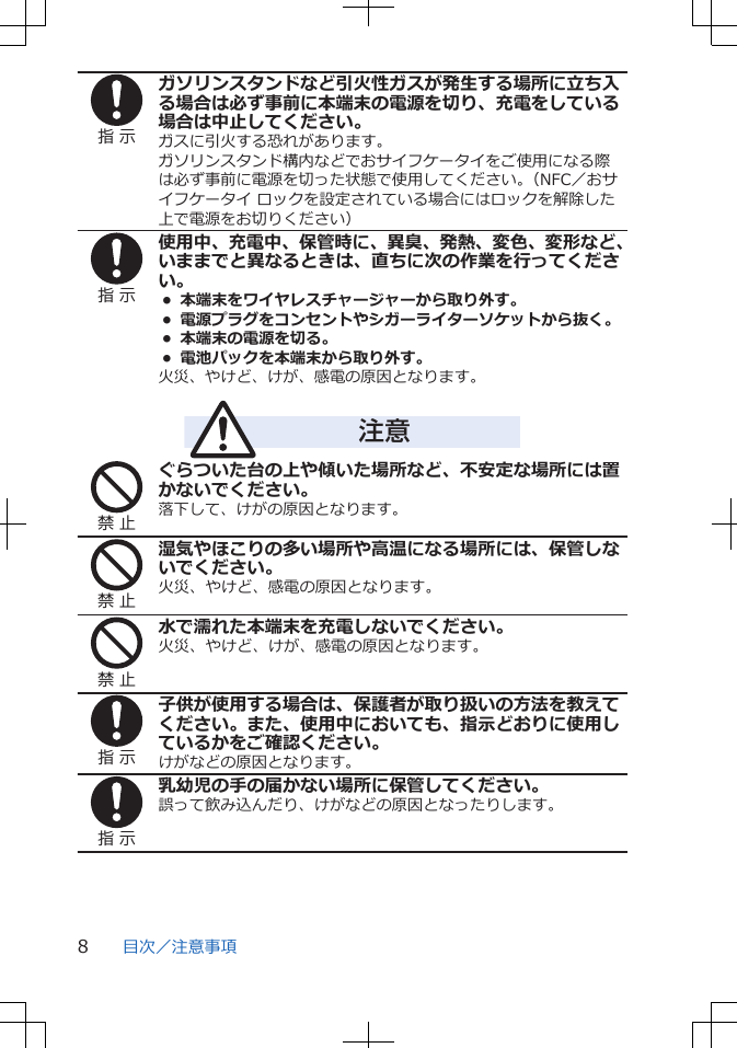 指 示ガソリンスタンドなど引火性ガスが発生する場所に立ち入る場合は必ず事前に本端末の電源を切り、充電をしている場合は中止してください。ガスに引火する恐れがあります。ガソリンスタンド構内などでおサイフケータイをご使用になる際は必ず事前に電源を切った状態で使用してください。（NFC／おサイフケータイ ロックを設定されている場合にはロックを解除した上で電源をお切りください）指 示使用中、充電中、保管時に、異臭、発熱、変色、変形など、いままでと異なるときは、直ちに次の作業を行ってください。•  本端末をワイヤレスチャージャーから取り外す。•  電源プラグをコンセントやシガーライターソケットから抜く。•  本端末の電源を切る。•  電池パックを本端末から取り外す。火災、やけど、けが、感電の原因となります。注意禁 止ぐらついた台の上や傾いた場所など、不安定な場所には置かないでください。落下して、けがの原因となります。禁 止湿気やほこりの多い場所や高温になる場所には、保管しないでください。火災、やけど、感電の原因となります。禁 止水で濡れた本端末を充電しないでください。火災、やけど、けが、感電の原因となります。指 示子供が使用する場合は、保護者が取り扱いの方法を教えてください。また、使用中においても、指示どおりに使用しているかをご確認ください。けがなどの原因となります。指 示乳幼児の手の届かない場所に保管してください。誤って飲み込んだり、けがなどの原因となったりします。目次／注意事項8