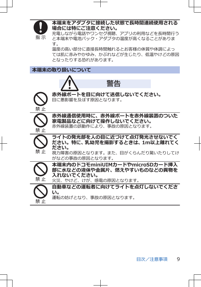 指 示本端末をアダプタに接続した状態で長時間連続使用される場合には特にご注意ください。充電しながら電話やワンセグ視聴、アプリの利用などを長時間行うと本端末や電池パック・アダプタの温度が高くなることがあります。温度の高い部分に直接長時間触れるとお客様の体質や体調によっては肌に赤みやかゆみ、かぶれなどが生じたり、低温やけどの原因となったりする恐れがあります。本端末の取り扱いについて警告禁 止赤外線ポートを目に向けて送信しないでください。目に悪影響を及ぼす原因となります。禁 止赤外線通信使用時に、赤外線ポートを赤外線装置のついた家電製品などに向けて操作しないでください。赤外線装置の誤動作により、事故の原因となります。禁 止ライトの発光部を人の目に近づけて点灯発光させないでください。特に、乳幼児を撮影するときは、1m以上離れてください。視力障害の原因となります。また、目がくらんだり驚いたりしてけがなどの事故の原因となります。禁 止本端末内のドコモminiUIMカードやmicroSDカード挿入部に水などの液体や金属片、燃えやすいものなどの異物を入れないでください。火災、やけど、けが、感電の原因となります。禁 止自動車などの運転者に向けてライトを点灯しないでください。運転の妨げとなり、事故の原因となります。目次／注意事項 9