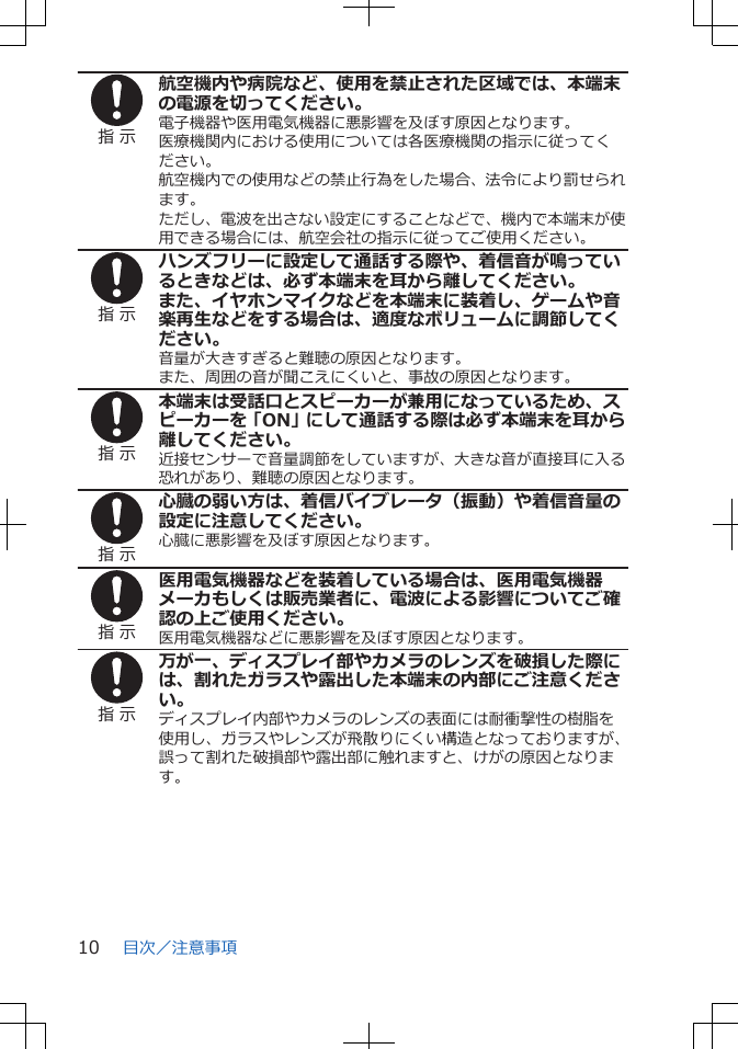 指 示航空機内や病院など、使用を禁止された区域では、本端末の電源を切ってください。電子機器や医用電気機器に悪影響を及ぼす原因となります。医療機関内における使用については各医療機関の指示に従ってください。航空機内での使用などの禁止行為をした場合、法令により罰せられます。ただし、電波を出さない設定にすることなどで、機内で本端末が使用できる場合には、航空会社の指示に従ってご使用ください。指 示ハンズフリーに設定して通話する際や、着信音が鳴っているときなどは、必ず本端末を耳から離してください。また、イヤホンマイクなどを本端末に装着し、ゲームや音楽再生などをする場合は、適度なボリュームに調節してください。音量が大きすぎると難聴の原因となります。また、周囲の音が聞こえにくいと、事故の原因となります。指 示本端末は受話口とスピーカーが兼用になっているため、スピーカーを「ON」にして通話する際は必ず本端末を耳から離してください。近接センサーで音量調節をしていますが、大きな音が直接耳に入る恐れがあり、難聴の原因となります。指 示心臓の弱い方は、着信バイブレータ（振動）や着信音量の設定に注意してください。心臓に悪影響を及ぼす原因となります。指 示医用電気機器などを装着している場合は、医用電気機器メーカもしくは販売業者に、電波による影響についてご確認の上ご使用ください。医用電気機器などに悪影響を及ぼす原因となります。指 示万が一、ディスプレイ部やカメラのレンズを破損した際には、割れたガラスや露出した本端末の内部にご注意ください。ディスプレイ内部やカメラのレンズの表面には耐衝撃性の樹脂を使用し、ガラスやレンズが飛散りにくい構造となっておりますが、誤って割れた破損部や露出部に触れますと、けがの原因となります。目次／注意事項10