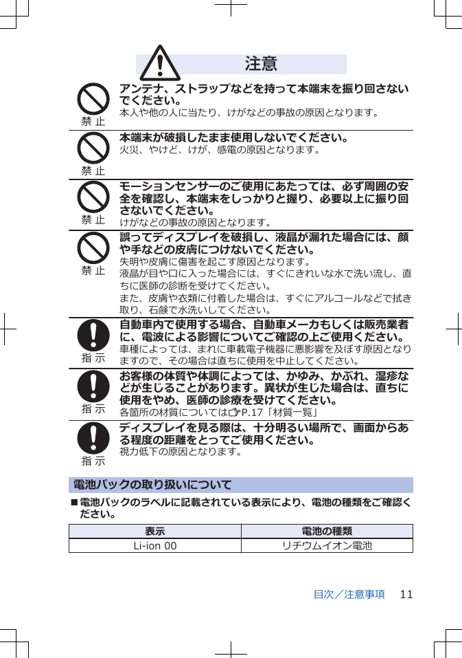 注意禁 止アンテナ、ストラップなどを持って本端末を振り回さないでください。本人や他の人に当たり、けがなどの事故の原因となります。禁 止本端末が破損したまま使用しないでください。火災、やけど、けが、感電の原因となります。禁 止モーションセンサーのご使用にあたっては、必ず周囲の安全を確認し、本端末をしっかりと握り、必要以上に振り回さないでください。けがなどの事故の原因となります。禁 止誤ってディスプレイを破損し、液晶が漏れた場合には、顔や手などの皮膚につけないでください。失明や皮膚に傷害を起こす原因となります。液晶が目や口に入った場合には、すぐにきれいな水で洗い流し、直ちに医師の診断を受けてください。また、皮膚や衣類に付着した場合は、すぐにアルコールなどで拭き取り、石鹸で水洗いしてください。指 示自動車内で使用する場合、自動車メーカもしくは販売業者に、電波による影響についてご確認の上ご使用ください。車種によっては、まれに車載電子機器に悪影響を及ぼす原因となりますので、その場合は直ちに使用を中止してください。指 示お客様の体質や体調によっては、かゆみ、かぶれ、湿疹などが生じることがあります。異状が生じた場合は、直ちに使用をやめ、医師の診療を受けてください。各箇所の材質についてはZP.17「材質一覧」指 示ディスプレイを見る際は、十分明るい場所で、画面からある程度の距離をとってご使用ください。視力低下の原因となります。電池パックの取り扱いについて■電池パックのラベルに記載されている表示により、電池の種類をご確認ください。表示 電池の種類Li-ion 00 リチウムイオン電池目次／注意事項 11