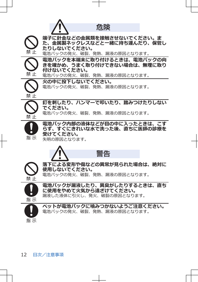 危険禁 止端子に針金などの金属類を接触させないでください。また、金属製ネックレスなどと一緒に持ち運んだり、保管したりしないでください。電池パックの発火、破裂、発熱、漏液の原因となります。禁 止電池パックを本端末に取り付けるときは、電池パックの向きを確かめ、うまく取り付けできない場合は、無理に取り付けないでください。電池パックの発火、破裂、発熱、漏液の原因となります。禁 止火の中に投下しないでください。電池パックの発火、破裂、発熱、漏液の原因となります。禁 止釘を刺したり、ハンマーで叩いたり、踏みつけたりしないでください。電池パックの発火、破裂、発熱、漏液の原因となります。指 示電池パック内部の液体などが目の中に入ったときは、こすらず、すぐにきれいな水で洗った後、直ちに医師の診療を受けてください。失明の原因となります。警告禁 止落下による変形や傷などの異常が見られた場合は、絶対に使用しないでください。電池パックの発火、破裂、発熱、漏液の原因となります。指 示電池パックが漏液したり、異臭がしたりするときは、直ちに使用をやめて火気から遠ざけてください。漏液した液体に引火し、発火、破裂の原因となります。指 示ペットが電池パックに噛みつかないようご注意ください。電池パックの発火、破裂、発熱、漏液の原因となります。目次／注意事項12