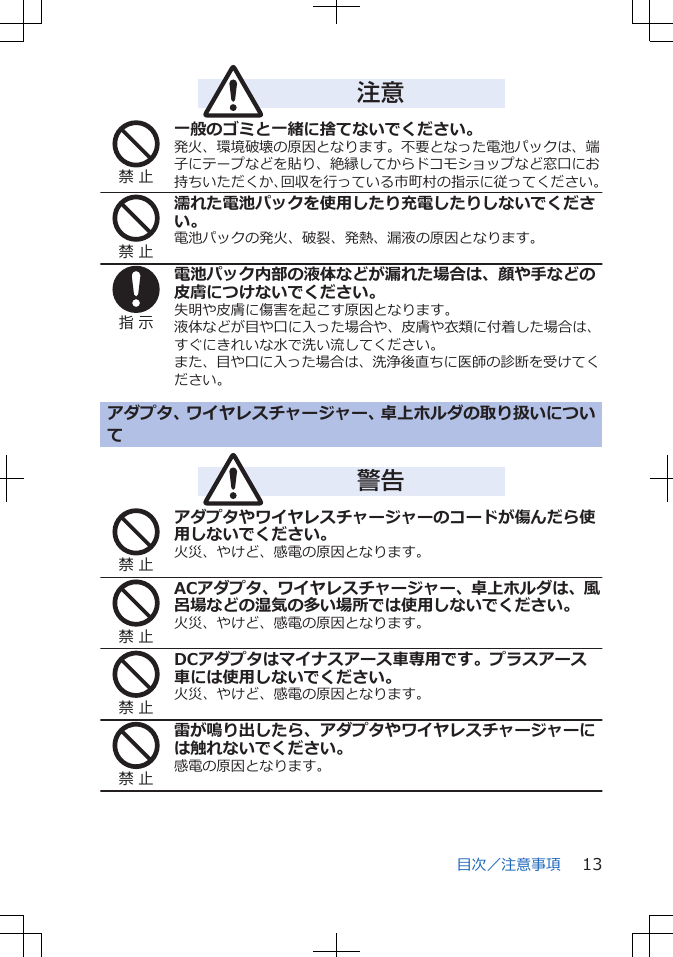 注意禁 止一般のゴミと一緒に捨てないでください。発火、環境破壊の原因となります。不要となった電池パックは、端子にテープなどを貼り、絶縁してからドコモショップなど窓口にお持ちいただくか、回収を行っている市町村の指示に従ってください。禁 止濡れた電池パックを使用したり充電したりしないでください。電池パックの発火、破裂、発熱、漏液の原因となります。指 示電池パック内部の液体などが漏れた場合は、顔や手などの皮膚につけないでください。失明や皮膚に傷害を起こす原因となります。液体などが目や口に入った場合や、皮膚や衣類に付着した場合は、すぐにきれいな水で洗い流してください。また、目や口に入った場合は、洗浄後直ちに医師の診断を受けてください。アダプタ、ワイヤレスチャージャー、卓上ホルダの取り扱いについて　　　警告禁 止アダプタやワイヤレスチャージャーのコードが傷んだら使用しないでください。火災、やけど、感電の原因となります。禁 止ACアダプタ、ワイヤレスチャージャー、卓上ホルダは、風呂場などの湿気の多い場所では使用しないでください。火災、やけど、感電の原因となります。禁 止DCアダプタはマイナスアース車専用です。プラスアース車には使用しないでください。火災、やけど、感電の原因となります。禁 止雷が鳴り出したら、アダプタやワイヤレスチャージャーには触れないでください。感電の原因となります。目次／注意事項 13