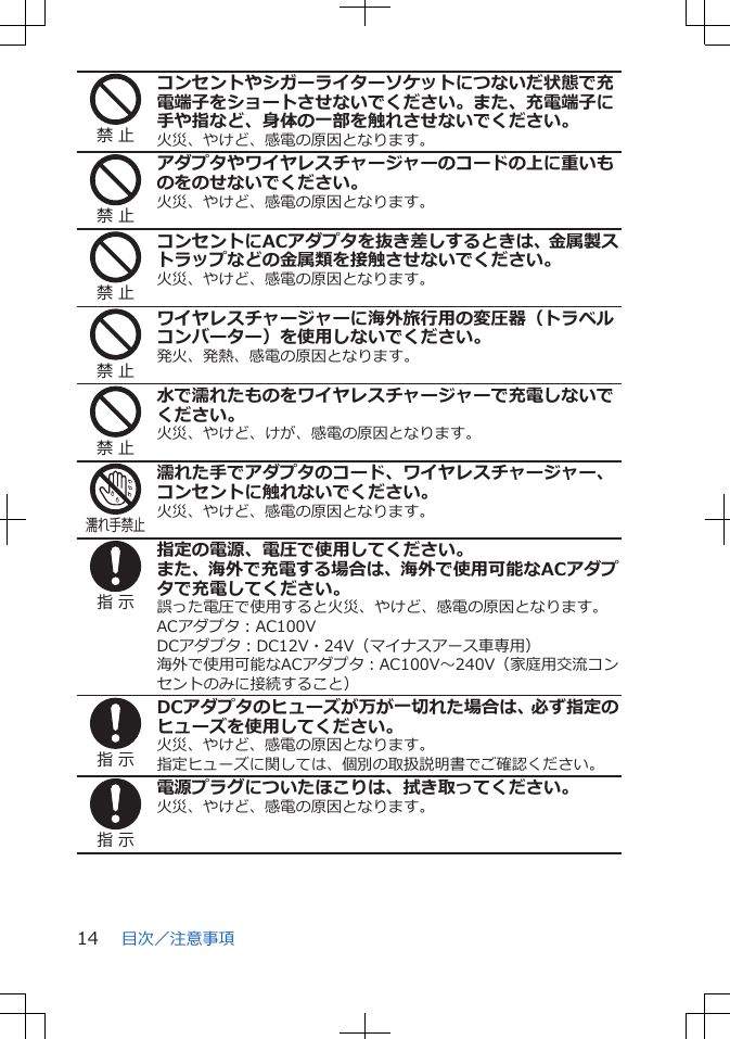 禁 止コンセントやシガーライターソケットにつないだ状態で充電端子をショートさせないでください。また、充電端子に手や指など、身体の一部を触れさせないでください。火災、やけど、感電の原因となります。禁 止アダプタやワイヤレスチャージャーのコードの上に重いものをのせないでください。火災、やけど、感電の原因となります。禁 止コンセントにACアダプタを抜き差しするときは、金属製ストラップなどの金属類を接触させないでください。火災、やけど、感電の原因となります。禁 止ワイヤレスチャージャーに海外旅行用の変圧器（トラベルコンバーター）を使用しないでください。発火、発熱、感電の原因となります。禁 止水で濡れたものをワイヤレスチャージャーで充電しないでください。火災、やけど、けが、感電の原因となります。濡れ手禁止濡れた手でアダプタのコード、ワイヤレスチャージャー、コンセントに触れないでください。火災、やけど、感電の原因となります。指 示指定の電源、電圧で使用してください。また、海外で充電する場合は、海外で使用可能なACアダプタで充電してください。誤った電圧で使用すると火災、やけど、感電の原因となります。ACアダプタ：AC100VDCアダプタ：DC12V・24V（マイナスアース車専用）海外で使用可能なACアダプタ：AC100V～240V（家庭用交流コンセントのみに接続すること）指 示DCアダプタのヒューズが万が一切れた場合は、必ず指定のヒューズを使用してください。火災、やけど、感電の原因となります。指定ヒューズに関しては、個別の取扱説明書でご確認ください。指 示電源プラグについたほこりは、拭き取ってください。火災、やけど、感電の原因となります。目次／注意事項14