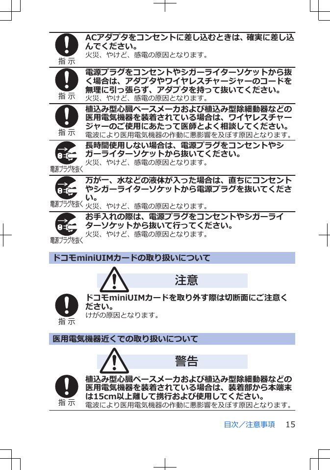 指 示ACアダプタをコンセントに差し込むときは、確実に差し込んでください。火災、やけど、感電の原因となります。指 示電源プラグをコンセントやシガーライターソケットから抜く場合は、アダプタやワイヤレスチャージャーのコードを無理に引っ張らず、アダプタを持って抜いてください。火災、やけど、感電の原因となります。指 示植込み型心臓ペースメーカおよび植込み型除細動器などの医用電気機器を装着されている場合は、ワイヤレスチャージャーのご使用にあたって医師とよく相談してください。電波により医用電気機器の作動に悪影響を及ぼす原因となります。電源プラグを抜く長時間使用しない場合は、電源プラグをコンセントやシガーライターソケットから抜いてください。火災、やけど、感電の原因となります。電源プラグを抜く万が一、水などの液体が入った場合は、直ちにコンセントやシガーライターソケットから電源プラグを抜いてください。火災、やけど、感電の原因となります。電源プラグを抜くお手入れの際は、電源プラグをコンセントやシガーライターソケットから抜いて行ってください。火災、やけど、感電の原因となります。ドコモminiUIMカードの取り扱いについて注意指 示ドコモminiUIMカードを取り外す際は切断面にご注意ください。けがの原因となります。医用電気機器近くでの取り扱いについて警告指 示植込み型心臓ペースメーカおよび植込み型除細動器などの医用電気機器を装着されている場合は、装着部から本端末は15cm以上離して携行および使用してください。電波により医用電気機器の作動に悪影響を及ぼす原因となります。目次／注意事項 15