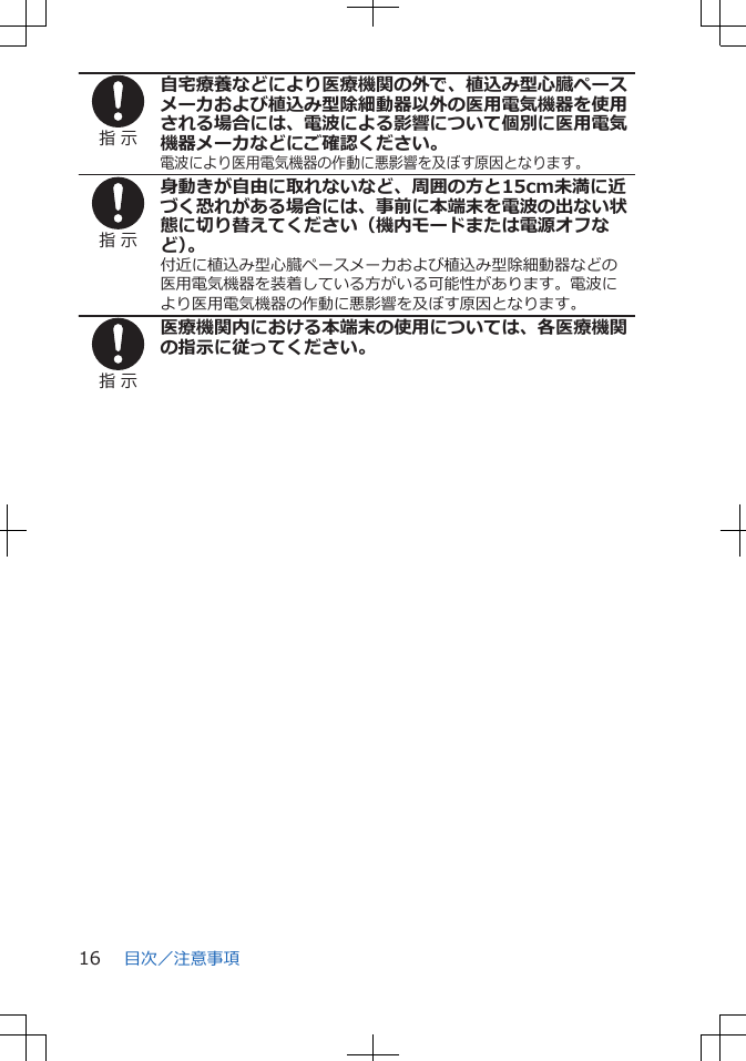 指 示自宅療養などにより医療機関の外で、植込み型心臓ペースメーカおよび植込み型除細動器以外の医用電気機器を使用される場合には、電波による影響について個別に医用電気機器メーカなどにご確認ください。電波により医用電気機器の作動に悪影響を及ぼす原因となります。指 示身動きが自由に取れないなど、周囲の方と15cm未満に近づく恐れがある場合には、事前に本端末を電波の出ない状態に切り替えてください（機内モードまたは電源オフなど）。付近に植込み型心臓ペースメーカおよび植込み型除細動器などの医用電気機器を装着している方がいる可能性があります。電波により医用電気機器の作動に悪影響を及ぼす原因となります。指 示医療機関内における本端末の使用については、各医療機関の指示に従ってください。目次／注意事項16