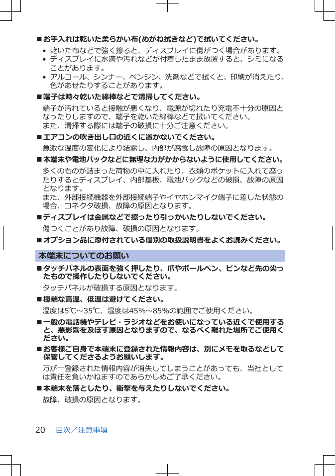 ■お手入れは乾いた柔らかい布(めがね拭きなど)で拭いてください。•  乾いた布などで強く擦ると、ディスプレイに傷がつく場合があります。•  ディスプレイに水滴や汚れなどが付着したまま放置すると、シミになることがあります。•  アルコール、シンナー、ベンジン、洗剤などで拭くと、印刷が消えたり、色があせたりすることがあります。■端子は時々乾いた綿棒などで清掃してください。端子が汚れていると接触が悪くなり、電源が切れたり充電不十分の原因となったりしますので、端子を乾いた綿棒などで拭いてください。また、清掃する際には端子の破損に十分ご注意ください。■エアコンの吹き出し口の近くに置かないでください。急激な温度の変化により結露し、内部が腐食し故障の原因となります。■本端末や電池パックなどに無理な力がかからないように使用してください。多くのものが詰まった荷物の中に入れたり、衣類のポケットに入れて座ったりするとディスプレイ、内部基板、電池パックなどの破損、故障の原因となります。また、外部接続機器を外部接続端子やイヤホンマイク端子に差した状態の場合、コネクタ破損、故障の原因となります。■ディスプレイは金属などで擦ったり引っかいたりしないでください。傷つくことがあり故障、破損の原因となります。■オプション品に添付されている個別の取扱説明書をよくお読みください。本端末についてのお願い■タッチパネルの表面を強く押したり、爪やボールペン、ピンなど先の尖ったもので操作したりしないでください。タッチパネルが破損する原因となります。■極端な高温、低温は避けてください。　温度は5℃～35℃、湿度は45％～85％の範囲でご使用ください。■一般の電話機やテレビ・ラジオなどをお使いになっている近くで使用すると、悪影響を及ぼす原因となりますので、なるべく離れた場所でご使用ください。■お客様ご自身で本端末に登録された情報内容は、別にメモを取るなどして保管してくださるようお願いします。万が一登録された情報内容が消失してしまうことがあっても、当社としては責任を負いかねますのであらかじめご了承ください。■本端末を落としたり、衝撃を与えたりしないでください。故障、破損の原因となります。目次／注意事項20