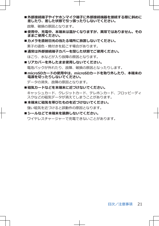 ■外部接続端子やイヤホンマイク端子に外部接続機器を接続する際に斜めに差したり、差した状態で引っ張ったりしないでください。故障、破損の原因となります。■使用中、充電中、本端末は温かくなりますが、異常ではありません。そのままご使用ください。■カメラを直射日光の当たる場所に放置しないでください。素子の退色・焼付きを起こす場合があります。■通常は外部接続端子カバーを閉じた状態でご使用ください。ほこり、水などが入り故障の原因となります。■リアカバーを外したまま使用しないでください。電池パックが外れたり、故障、破損の原因となったりします。■microSDカードの使用中は、microSDカードを取り外したり、本端末の電源を切ったりしないでください。データの消失、故障の原因となります。■磁気カードなどを本端末に近づけないでください。キャッシュカード、クレジットカード、テレホンカード、フロッピーディスクなどの磁気データが消えてしまうことがあります。■本端末に磁気を帯びたものを近づけないでください。強い磁気を近づけると誤動作の原因となります。■シールなどで本端末を装飾しないでください。ワイヤレスチャージャーで充電できないことがあります。目次／注意事項 21