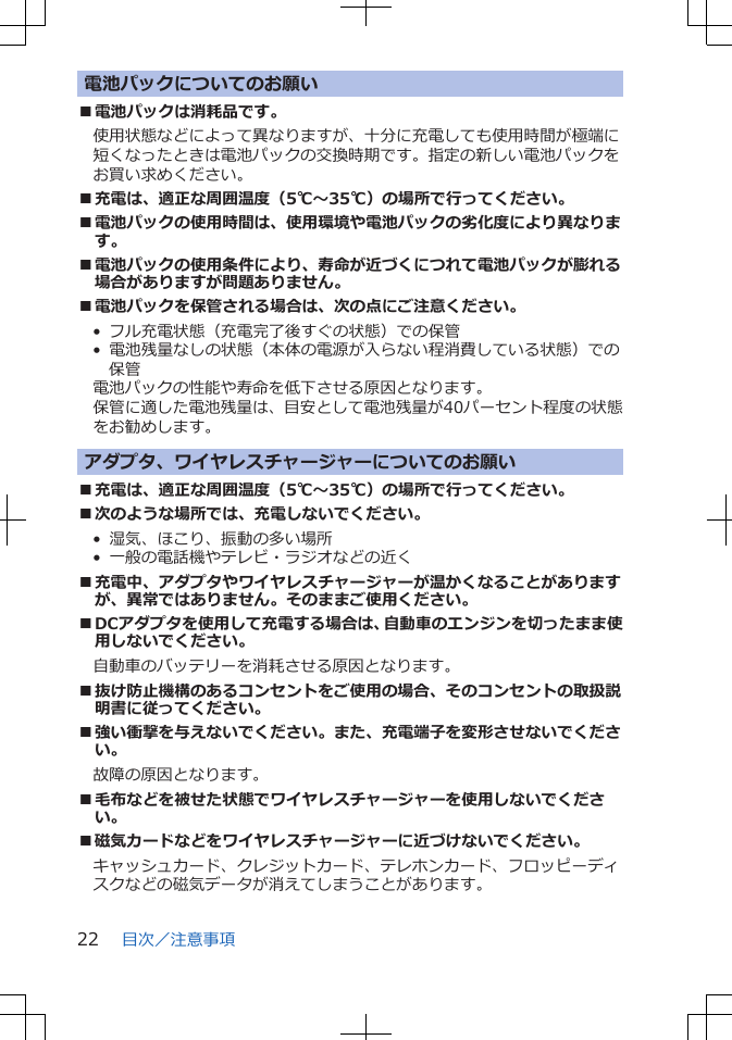 電池パックについてのお願い■電池パックは消耗品です。使用状態などによって異なりますが、十分に充電しても使用時間が極端に短くなったときは電池パックの交換時期です。指定の新しい電池パックをお買い求めください。■充電は、適正な周囲温度（5℃～35℃）の場所で行ってください。■電池パックの使用時間は、使用環境や電池パックの劣化度により異なります。■電池パックの使用条件により、寿命が近づくにつれて電池パックが膨れる場合がありますが問題ありません。■電池パックを保管される場合は、次の点にご注意ください。•  フル充電状態（充電完了後すぐの状態）での保管•  電池残量なしの状態（本体の電源が入らない程消費している状態）での保管電池パックの性能や寿命を低下させる原因となります。保管に適した電池残量は、目安として電池残量が40パーセント程度の状態をお勧めします。アダプタ、ワイヤレスチャージャーについてのお願い■充電は、適正な周囲温度（5℃～35℃）の場所で行ってください。■次のような場所では、充電しないでください。•  湿気、ほこり、振動の多い場所•  一般の電話機やテレビ・ラジオなどの近く■充電中、アダプタやワイヤレスチャージャーが温かくなることがありますが、異常ではありません。そのままご使用ください。■DCアダプタを使用して充電する場合は、自動車のエンジンを切ったまま使用しないでください。自動車のバッテリーを消耗させる原因となります。■抜け防止機構のあるコンセントをご使用の場合、そのコンセントの取扱説明書に従ってください。■強い衝撃を与えないでください。また、充電端子を変形させないでください。故障の原因となります。■毛布などを被せた状態でワイヤレスチャージャーを使用しないでください。■磁気カードなどをワイヤレスチャージャーに近づけないでください。キャッシュカード、クレジットカード、テレホンカード、フロッピーディスクなどの磁気データが消えてしまうことがあります。目次／注意事項22