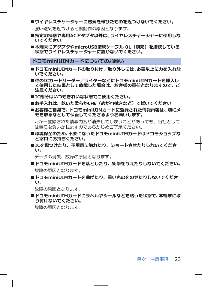 ■ワイヤレスチャージャーに磁気を帯びたものを近づけないでください。強い磁気を近づけると誤動作の原因となります。■指定の機器や専用ACアダプタ以外は、ワイヤレスチャージャーに使用しないでください。■本端末にアダプタやmicroUSB接続ケーブル 01（別売）を接続している状態でワイヤレスチャージャーに置かないでください。ドコモminiUIMカードについてのお願い■ドコモminiUIMカードの取り付け／取り外しには、必要以上に力を入れないでください。■他のICカードリーダー／ライターなどにドコモminiUIMカードを挿入して使用した結果として故障した場合は、お客様の責任となりますので、ご注意ください。■IC部分はいつもきれいな状態でご使用ください。■お手入れは、乾いた柔らかい布（めがね拭きなど）で拭いてください。■お客様ご自身で、ドコモminiUIMカードに登録された情報内容は、別にメモを取るなどして保管してくださるようお願いします。　万が一登録された情報内容が消失してしまうことがあっても、当社としては責任を負いかねますのであらかじめご了承ください。■環境保全のため、不要になったドコモminiUIMカードはドコモショップなど窓口にお持ちください。■ICを傷つけたり、不用意に触れたり、ショートさせたりしないでください。データの消失、故障の原因となります。■ドコモminiUIMカードを落としたり、衝撃を与えたりしないでください。故障の原因となります。■ドコモminiUIMカードを曲げたり、重いものをのせたりしないでください。故障の原因となります。■ドコモminiUIMカードにラベルやシールなどを貼った状態で、本端末に取り付けないでください。故障の原因となります。目次／注意事項 23