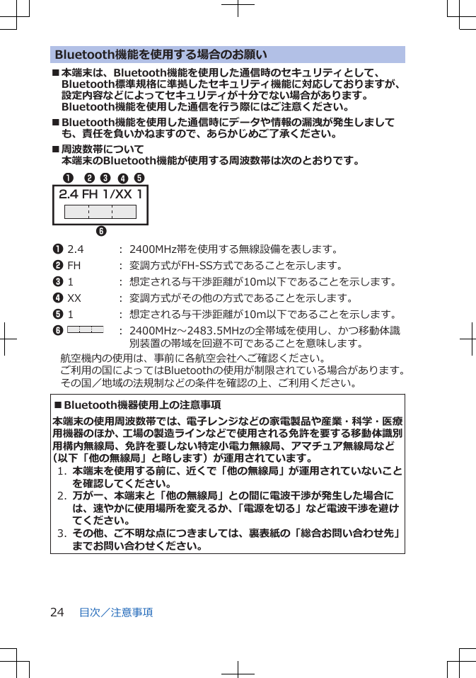 Bluetooth機能を使用する場合のお願い■本端末は、Bluetooth機能を使用した通信時のセキュリティとして、Bluetooth標準規格に準拠したセキュリティ機能に対応しておりますが、設定内容などによってセキュリティが十分でない場合があります。Bluetooth機能を使用した通信を行う際にはご注意ください。■Bluetooth機能を使用した通信時にデータや情報の漏洩が発生しましても、責任を負いかねますので、あらかじめご了承ください。■周波数帯について本端末のBluetooth機能が使用する周波数帯は次のとおりです。2.4 FH 1/XX 1132456 1 2.4 ： 2400MHz帯を使用する無線設備を表します。2 FH ： 変調方式がFH-SS方式であることを示します。3 1 ： 想定される与干渉距離が10m以下であることを示します。4 XX ： 変調方式がその他の方式であることを示します。5 1 ： 想定される与干渉距離が10m以下であることを示します。6 ： 2400MHz～2483.5MHzの全帯域を使用し、かつ移動体識別装置の帯域を回避不可であることを意味します。航空機内の使用は、事前に各航空会社へご確認ください。ご利用の国によってはBluetoothの使用が制限されている場合があります。その国／地域の法規制などの条件を確認の上、ご利用ください。■Bluetooth機器使用上の注意事項本端末の使用周波数帯では、電子レンジなどの家電製品や産業・科学・医療用機器のほか、工場の製造ラインなどで使用される免許を要する移動体識別用構内無線局、免許を要しない特定小電力無線局、アマチュア無線局など（以下「他の無線局」と略します）が運用されています。1.  本端末を使用する前に、近くで「他の無線局」が運用されていないことを確認してください。2.  万が一、本端末と「他の無線局」との間に電波干渉が発生した場合には、速やかに使用場所を変えるか、「電源を切る」など電波干渉を避けてください。3.  その他、ご不明な点につきましては、裏表紙の「総合お問い合わせ先」までお問い合わせください。目次／注意事項24