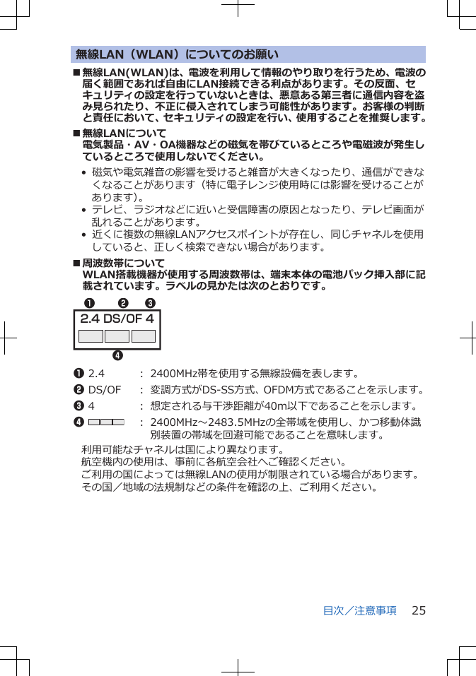 無線LAN（WLAN）についてのお願い■無線LAN(WLAN)は、電波を利用して情報のやり取りを行うため、電波の届く範囲であれば自由にLAN接続できる利点があります。その反面、セキュリティの設定を行っていないときは、悪意ある第三者に通信内容を盗み見られたり、不正に侵入されてしまう可能性があります。お客様の判断と責任において、セキュリティの設定を行い、使用することを推奨します。■無線LANについて電気製品・AV・OA機器などの磁気を帯びているところや電磁波が発生しているところで使用しないでください。•  磁気や電気雑音の影響を受けると雑音が大きくなったり、通信ができなくなることがあります（特に電子レンジ使用時には影響を受けることがあります）。•  テレビ、ラジオなどに近いと受信障害の原因となったり、テレビ画面が乱れることがあります。•  近くに複数の無線LANアクセスポイントが存在し、同じチャネルを使用していると、正しく検索できない場合があります。■周波数帯についてWLAN搭載機器が使用する周波数帯は、端末本体の電池パック挿入部に記載されています。ラベルの見かたは次のとおりです。2.4 DS/OF 41324 1 2.4 ： 2400MHz帯を使用する無線設備を表します。2 DS/OF ： 変調方式がDS-SS方式、OFDM方式であることを示します。3 4 ： 想定される与干渉距離が40m以下であることを示します。4 ： 2400MHz～2483.5MHzの全帯域を使用し、かつ移動体識別装置の帯域を回避可能であることを意味します。利用可能なチャネルは国により異なります。航空機内の使用は、事前に各航空会社へご確認ください。ご利用の国によっては無線LANの使用が制限されている場合があります。その国／地域の法規制などの条件を確認の上、ご利用ください。目次／注意事項 25