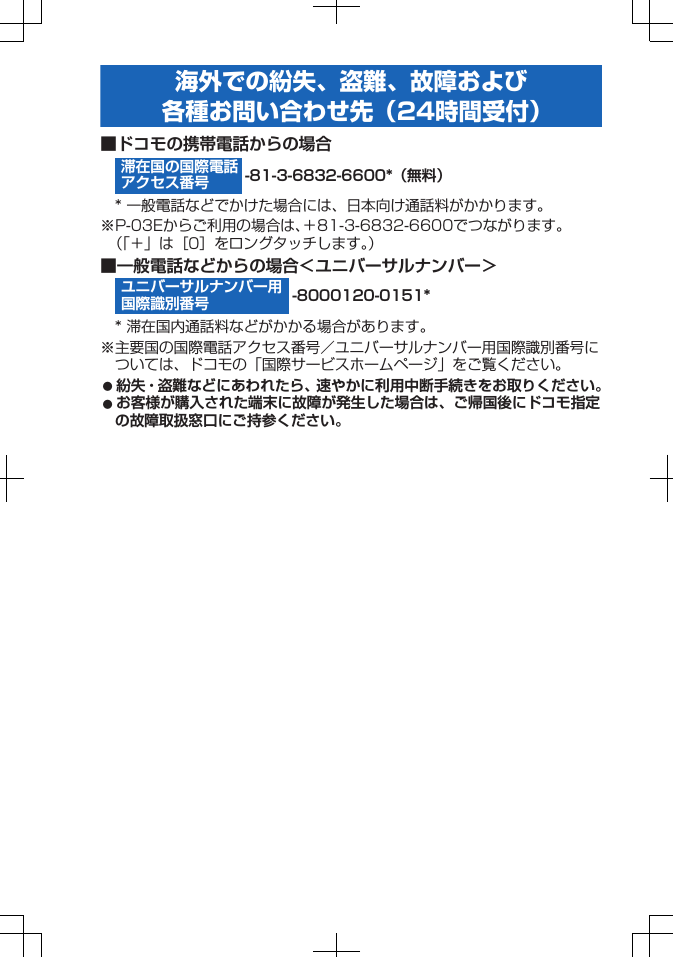 滞在国の国際電話アクセス番号ユニバーサルナンバー用国際識別番号海外での紛失、盗難、故障および各種お問い合わせ先（24時間受付）■ドコモの携帯電話からの場合-81-3-6832-6600*（無料）* 一般電話などでかけた場合には、日本向け通話料がかかります。※P-03Eからご利用の場合は、＋81-3-6832-6600でつながります。（「＋」は［0］をロングタッチします。）■一般電話などからの場合＜ユニバーサルナンバー＞-8000120-0151** 滞在国内通話料などがかかる場合があります。※主要国の国際電話アクセス番号／ユニバーサルナンバー用国際識別番号については、ドコモの「国際サービスホームページ」をご覧ください。󱛠 紛失・盗難などにあわれたら、速やかに利用中断手続きをお取りください。󱛠 お客様が購入された端末に故障が発生した場合は、ご帰国後にドコモ指定の故障取扱窓口にご持参ください。