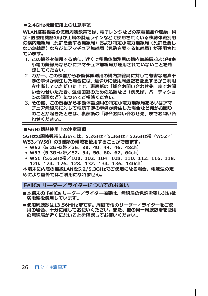 ■2.4GHz機器使用上の注意事項WLAN搭載機器の使用周波数帯では、電子レンジなどの家電製品や産業・科学・医療用機器のほか工場の製造ラインなどで使用されている移動体識別用の構内無線局（免許を要する無線局）および特定小電力無線局（免許を要しない無線局）ならびにアマチュア無線局（免許を要する無線局）が運用されています。1.  この機器を使用する前に、近くで移動体識別用の構内無線局および特定小電力無線局ならびにアマチュア無線局が運用されていないことを確認してください。2.  万が一、この機器から移動体識別用の構内無線局に対して有害な電波干渉の事例が発生した場合には、速やかに使用周波数を変更するかご利用を中断していただいた上で、裏表紙の「総合お問い合わせ先」までお問い合わせいただき、混信回避のための処置など（例えば、パーティションの設置など）についてご相談ください。3.  その他、この機器から移動体識別用の特定小電力無線局あるいはアマチュア無線局に対して電波干渉の事例が発生した場合など何かお困りのことが起きたときは、裏表紙の「総合お問い合わせ先」までお問い合わせください。■5GHz機器使用上の注意事項5GHzの周波数帯においては、5.2GHz／5.3GHz／5.6GHz帯（W52／W53／W56）の3種類の帯域を使用することができます。•W52（5.2GHz帯／36、38、40、44、46、48ch）•W53（5.3GHz帯／52、54、56、60、62、64ch）•W56（5.6GHz帯／100、102、104、108、110、112、116、118、120、124、126、128、132、134、136、140ch）本端末に内蔵の無線LANを5.2/5.3GHzでご使用になる場合、電波法の定めにより屋外ではご利用になれません。FeliCa リーダー／ライターについてのお願い■本端末の FeliCa リーダー／ライター機能は、無線局の免許を要しない微弱電波を使用しています。■使用周波数は13.56MHz帯です。周囲で他のリーダー／ライターをご使用の場合、十分に離してお使いください。また、他の同一周波数帯を使用の無線局が近くにないことを確認してお使いください。目次／注意事項26