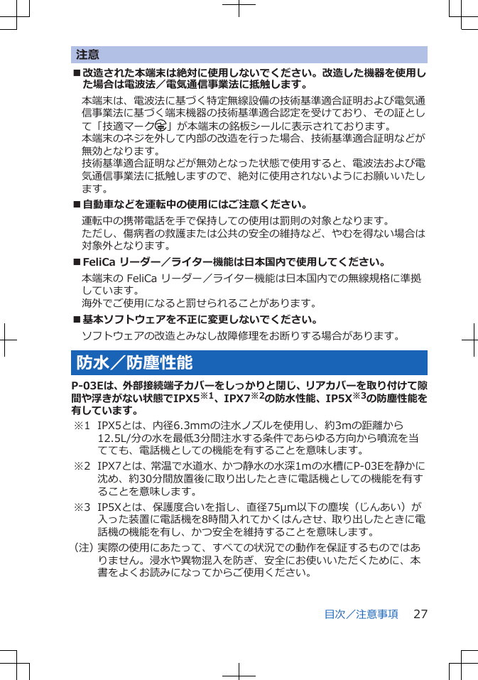 注意■改造された本端末は絶対に使用しないでください。改造した機器を使用した場合は電波法／電気通信事業法に抵触します。本端末は、電波法に基づく特定無線設備の技術基準適合証明および電気通信事業法に基づく端末機器の技術基準適合認定を受けており、その証として「技適マーク 」が本端末の銘板シールに表示されております。本端末のネジを外して内部の改造を行った場合、技術基準適合証明などが無効となります。技術基準適合証明などが無効となった状態で使用すると、電波法および電気通信事業法に抵触しますので、絶対に使用されないようにお願いいたします。■自動車などを運転中の使用にはご注意ください。運転中の携帯電話を手で保持しての使用は罰則の対象となります。ただし、傷病者の救護または公共の安全の維持など、やむを得ない場合は対象外となります。■FeliCa リーダー／ライター機能は日本国内で使用してください。本端末の FeliCa リーダー／ライター機能は日本国内での無線規格に準拠しています。海外でご使用になると罰せられることがあります。■基本ソフトウェアを不正に変更しないでください。ソフトウェアの改造とみなし故障修理をお断りする場合があります。防水／防塵性能P-03Eは、外部接続端子カバーをしっかりと閉じ、リアカバーを取り付けて隙間や浮きがない状態でIPX5※1、IPX7※2の防水性能、IP5X※3の防塵性能を有しています。※1 IPX5とは、内径6.3mmの注水ノズルを使用し、約3mの距離から12.5L/分の水を最低3分間注水する条件であらゆる方向から噴流を当てても、電話機としての機能を有することを意味します。※2 IPX7とは、常温で水道水、かつ静水の水深1ｍの水槽にP-03Eを静かに沈め、約30分間放置後に取り出したときに電話機としての機能を有することを意味します。※3 IP5Xとは、保護度合いを指し、直径75μm以下の塵埃（じんあい）が入った装置に電話機を8時間入れてかくはんさせ、取り出したときに電話機の機能を有し、かつ安全を維持することを意味します。（注）実際の使用にあたって、すべての状況での動作を保証するものではありません。浸水や異物混入を防ぎ、安全にお使いいただくために、本書をよくお読みになってからご使用ください。目次／注意事項 27