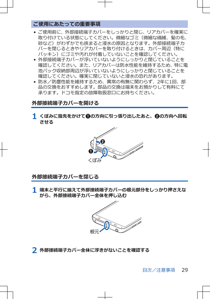 ご使用にあたっての重要事項• ご使用前に、外部接続端子カバーをしっかりと閉じ、リアカバーを確実に取り付けている状態にしてください。微細なゴミ（微細な繊維、髪の毛、砂など）がわずかでも挟まると浸水の原因となります。外部接続端子カバーを閉じるときやリアカバーを取り付けるときは、カバー周辺（特にパッキン）にゴミや汚れが付着していないことを確認してください。• 外部接続端子カバーが浮いていないようにしっかりと閉じていることを確認してください。また、リアカバーは防水性能を維持するため、特に電池パック収納部周辺が浮いていないようにしっかりと閉じていることを確認してください。確実に閉じていないと浸水の恐れがあります。• 防水／防塵性能を維持するため、異常の有無に関わらず、2年に1回、部品の交換をおすすめします。部品の交換は端末をお預かりして有料にて承ります。ドコモ指定の故障取扱窓口にお持ちください。外部接続端子カバーを開ける1 くぼみに指先をかけて1の方向に引っ張り出したあと、2の方向へ回転させるくぼみ12外部接続端子カバーを閉じる1 端末と平行に揃えて外部接続端子カバーの根元部分をしっかり押さえながら、外部接続端子カバー全体を押し込む根元2 外部接続端子カバー全体に浮きがないことを確認する目次／注意事項 29