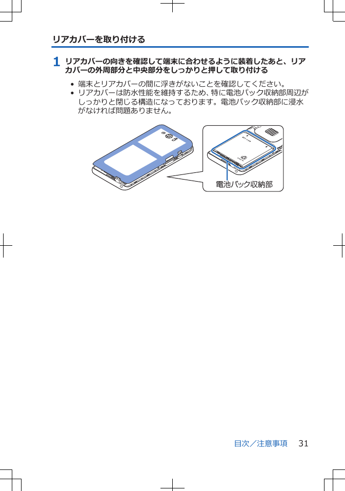 リアカバーを取り付ける1 リアカバーの向きを確認して端末に合わせるように装着したあと、リアカバーの外周部分と中央部分をしっかりと押して取り付ける•  端末とリアカバーの間に浮きがないことを確認してください。•  リアカバーは防水性能を維持するため、特に電池パック収納部周辺がしっかりと閉じる構造になっております。電池パック収納部に浸水がなければ問題ありません。 電池パック収納部目次／注意事項 31