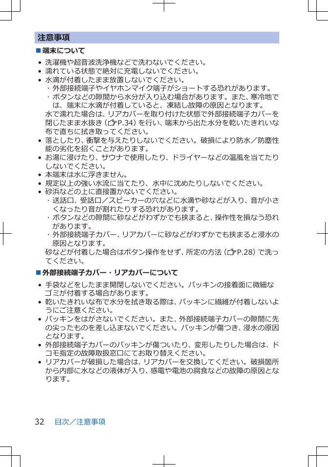 注意事項■端末について• 洗濯機や超音波洗浄機などで洗わないでください。• 濡れている状態で絶対に充電しないでください。• 水滴が付着したまま放置しないでください。･ 外部接続端子やイヤホンマイク端子がショートする恐れがあります。･ ボタンなどの隙間から水分が入り込む場合があります。また、寒冷地では、端末に水滴が付着していると、凍結し故障の原因となります。水で濡れた場合は、リアカバーを取り付けた状態で外部接続端子カバーを閉じたまま水抜き（ZP.34）を行い、端末から出た水分を乾いたきれいな布で直ちに拭き取ってください。• 落としたり、衝撃を与えたりしないでください。破損により防水／防塵性能の劣化を招くことがあります。• お湯に浸けたり、サウナで使用したり、ドライヤーなどの温風を当てたりしないでください。• 本端末は水に浮きません。• 規定以上の強い水流に当てたり、水中に沈めたりしないでください。• 砂浜などの上に直接置かないでください。･ 送話口、受話口／スピーカーの穴などに水滴や砂などが入り、音が小さくなったり音が割れたりする恐れがあります。･ ボタンなどの隙間に砂などがわずかでも挟まると、操作性を損なう恐れがあります。･ 外部接続端子カバー、リアカバーに砂などがわずかでも挟まると浸水の原因となります。砂などが付着した場合はボタン操作をせず、所定の方法（ZP.28）で洗ってください。■外部接続端子カバー・リアカバーについて• 手袋などをしたまま開閉しないでください。パッキンの接着面に微細なゴミが付着する場合があります。• 乾いたきれいな布で水分を拭き取る際は、パッキンに繊維が付着しないようにご注意ください。• パッキンをはがさないでください。また、外部接続端子カバーの隙間に先の尖ったものを差し込まないでください。パッキンが傷つき、浸水の原因となります。• 外部接続端子カバーのパッキンが傷ついたり、変形したりした場合は、ドコモ指定の故障取扱窓口にてお取り替えください。• リアカバーが破損した場合は、リアカバーを交換してください。破損箇所から内部に水などの液体が入り、感電や電池の腐食などの故障の原因となります。目次／注意事項32