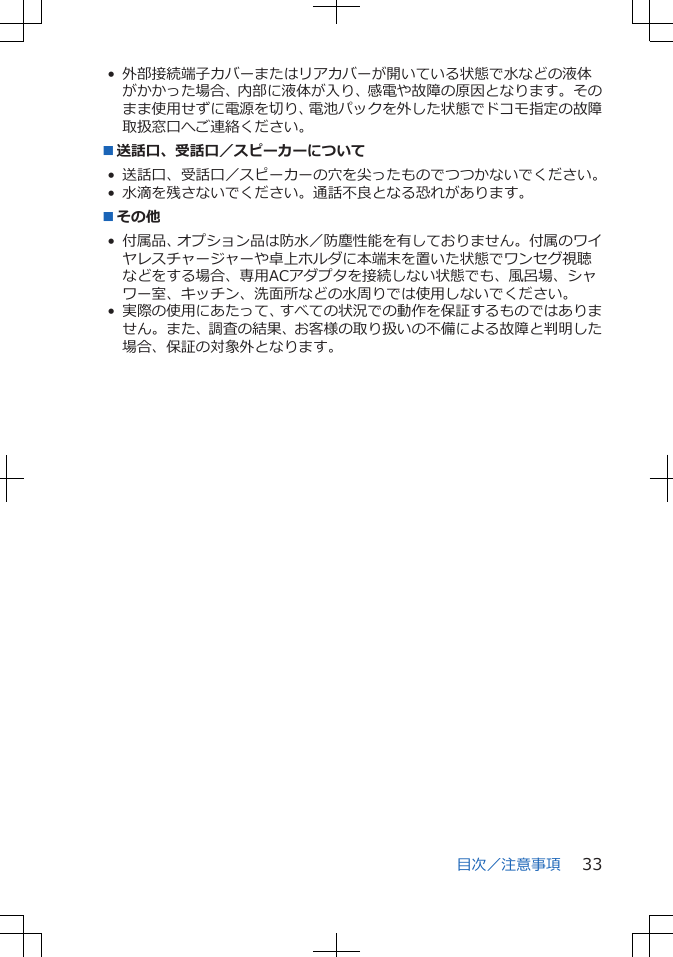 • 外部接続端子カバーまたはリアカバーが開いている状態で水などの液体がかかった場合、内部に液体が入り、感電や故障の原因となります。そのまま使用せずに電源を切り、電池パックを外した状態でドコモ指定の故障取扱窓口へご連絡ください。■送話口、受話口／スピーカーについて• 送話口、受話口／スピーカーの穴を尖ったものでつつかないでください。• 水滴を残さないでください。通話不良となる恐れがあります。■その他• 付属品、オプション品は防水／防塵性能を有しておりません。付属のワイヤレスチャージャーや卓上ホルダに本端末を置いた状態でワンセグ視聴などをする場合、専用ACアダプタを接続しない状態でも、風呂場、シャワー室、キッチン、洗面所などの水周りでは使用しないでください。• 実際の使用にあたって、すべての状況での動作を保証するものではありません。また、調査の結果、お客様の取り扱いの不備による故障と判明した場合、保証の対象外となります。目次／注意事項 33