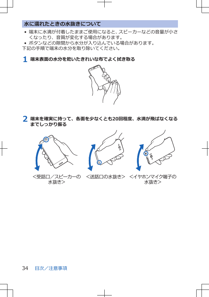 水に濡れたときの水抜きについて• 端末に水滴が付着したままご使用になると、スピーカーなどの音量が小さくなったり、音質が変化する場合があります。• ボタンなどの隙間から水分が入り込んでいる場合があります。下記の手順で端末の水分を取り除いてください。1 端末表面の水分を乾いたきれいな布でよく拭き取る2 端末を確実に持って、各面を少なくとも20回程度、水滴が飛ばなくなるまでしっかり振る＜受話口／スピーカーの水抜き＞＜送話口の水抜き＞ ＜イヤホンマイク端子の水抜き＞目次／注意事項34