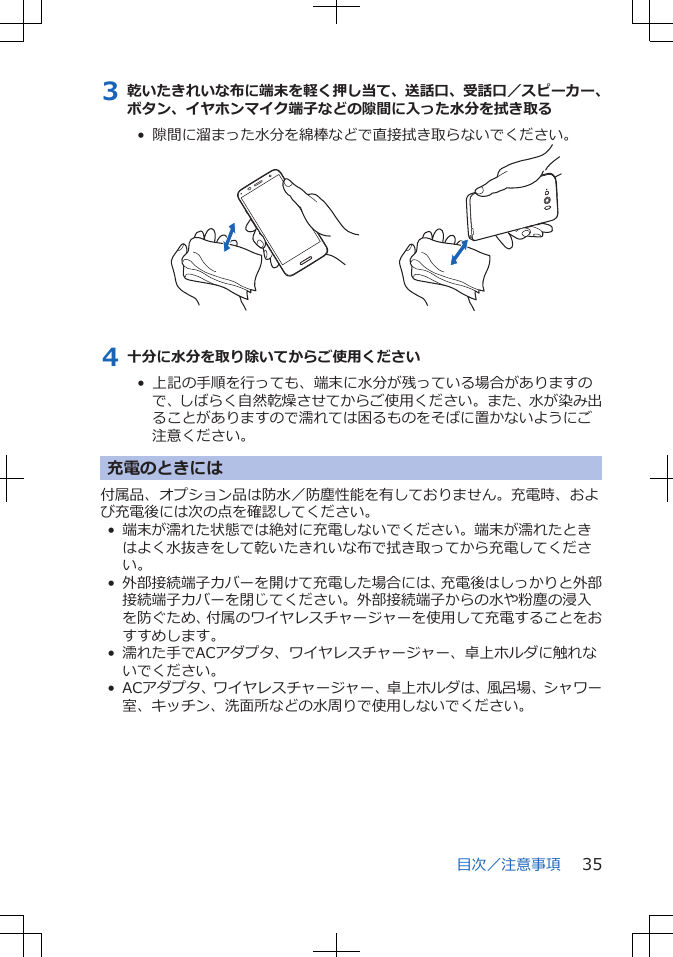 3 乾いたきれいな布に端末を軽く押し当て、送話口、受話口／スピーカー、ボタン、イヤホンマイク端子などの隙間に入った水分を拭き取る•  隙間に溜まった水分を綿棒などで直接拭き取らないでください。4 十分に水分を取り除いてからご使用ください•  上記の手順を行っても、端末に水分が残っている場合がありますので、しばらく自然乾燥させてからご使用ください。また、水が染み出ることがありますので濡れては困るものをそばに置かないようにご注意ください。充電のときには付属品、オプション品は防水／防塵性能を有しておりません。充電時、および充電後には次の点を確認してください。• 端末が濡れた状態では絶対に充電しないでください。端末が濡れたときはよく水抜きをして乾いたきれいな布で拭き取ってから充電してください。• 外部接続端子カバーを開けて充電した場合には、充電後はしっかりと外部接続端子カバーを閉じてください。外部接続端子からの水や粉塵の浸入を防ぐため、付属のワイヤレスチャージャーを使用して充電することをおすすめします。• 濡れた手でACアダプタ、ワイヤレスチャージャー、卓上ホルダに触れないでください。• ACアダプタ、ワイヤレスチャージャー、卓上ホルダは、風呂場、シャワー室、キッチン、洗面所などの水周りで使用しないでください。目次／注意事項 35