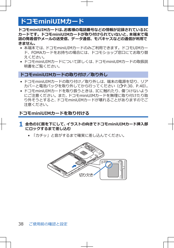 ドコモminiUIMカードドコモminiUIMカードは、お客様の電話番号などの情報が記録されているICカードです。ドコモminiUIMカードが取り付けられていないと、本端末で電話の発着信やメールの送受信、データ通信、モバキャスなどの通信が利用できません。• 本端末では、ドコモminiUIMカードのみご利用できます。ドコモUIMカード、FOMAカードをお持ちの場合には、ドコモショップ窓口にてお取り替えください。• ドコモminiUIMカードについて詳しくは、ドコモminiUIMカードの取扱説明書をご覧ください。ドコモminiUIMカードの取り付け／取り外し• ドコモminiUIMカードの取り付け／取り外しは、端末の電源を切り、リアカバーと電池パックを取り外してから行ってください（ZP.30、P.40）。• ドコモminiUIMカードを取り扱うときは、ICに触れたり、傷つけないようにご注意ください。また、ドコモminiUIMカードを無理に取り付けたり取り外そうとすると、ドコモminiUIMカードが壊れることがありますのでご注意ください。ドコモminiUIMカードを取り付ける1 金色のIC面を下にして、イラストの向きでドコモminiUIMカード挿入部にロックするまで差し込む•  「カチッ」と音がするまで確実に差し込んでください。 切り欠きご使用前の確認と設定38