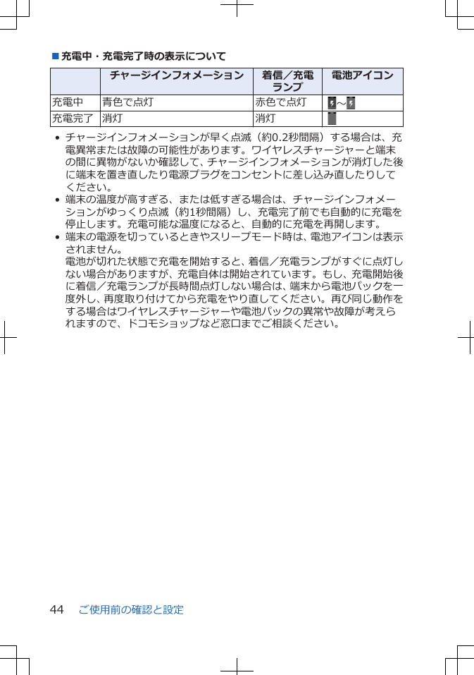 ■充電中・充電完了時の表示について  チャージインフォメーション 着信／充電ランプ電池アイコン充電中 青色で点灯 赤色で点灯  ～充電完了 消灯 消灯  • チャージインフォメーションが早く点滅（約0.2秒間隔）する場合は、充電異常または故障の可能性があります。ワイヤレスチャージャーと端末の間に異物がないか確認して、チャージインフォメーションが消灯した後に端末を置き直したり電源プラグをコンセントに差し込み直したりしてください。• 端末の温度が高すぎる、または低すぎる場合は、チャージインフォメーションがゆっくり点滅（約1秒間隔）し、充電完了前でも自動的に充電を停止します。充電可能な温度になると、自動的に充電を再開します。• 端末の電源を切っているときやスリープモード時は、電池アイコンは表示されません。電池が切れた状態で充電を開始すると、着信／充電ランプがすぐに点灯しない場合がありますが、充電自体は開始されています。もし、充電開始後に着信／充電ランプが長時間点灯しない場合は、端末から電池パックを一度外し、再度取り付けてから充電をやり直してください。再び同じ動作をする場合はワイヤレスチャージャーや電池パックの異常や故障が考えられますので、ドコモショップなど窓口までご相談ください。ご使用前の確認と設定44