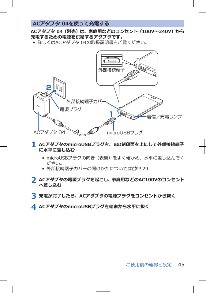 ACアダプタ 04を使って充電するACアダプタ 04（別売）は、家庭用などのコンセント（100V～240V）から充電するための電源を供給するアダプタです。• 詳しくはACアダプタ 04の取扱説明書をご覧ください。 ACアダプタ 04電源プラグ21microUSBプラグ外部接続端子カバー外部接続端子着信／充電ランプ1 ACアダプタのmicroUSBプラグを、Bの刻印面を上にして外部接続端子に水平に差し込む•  microUSBプラグの向き（表裏）をよく確かめ、水平に差し込んでください。•  外部接続端子カバーの開けかたについてはZP.292 ACアダプタの電源プラグを起こし、家庭用などのAC100Vのコンセントへ差し込む3 充電が完了したら、ACアダプタの電源プラグをコンセントから抜く4 ACアダプタのmicroUSBプラグを端末から水平に抜くご使用前の確認と設定 45