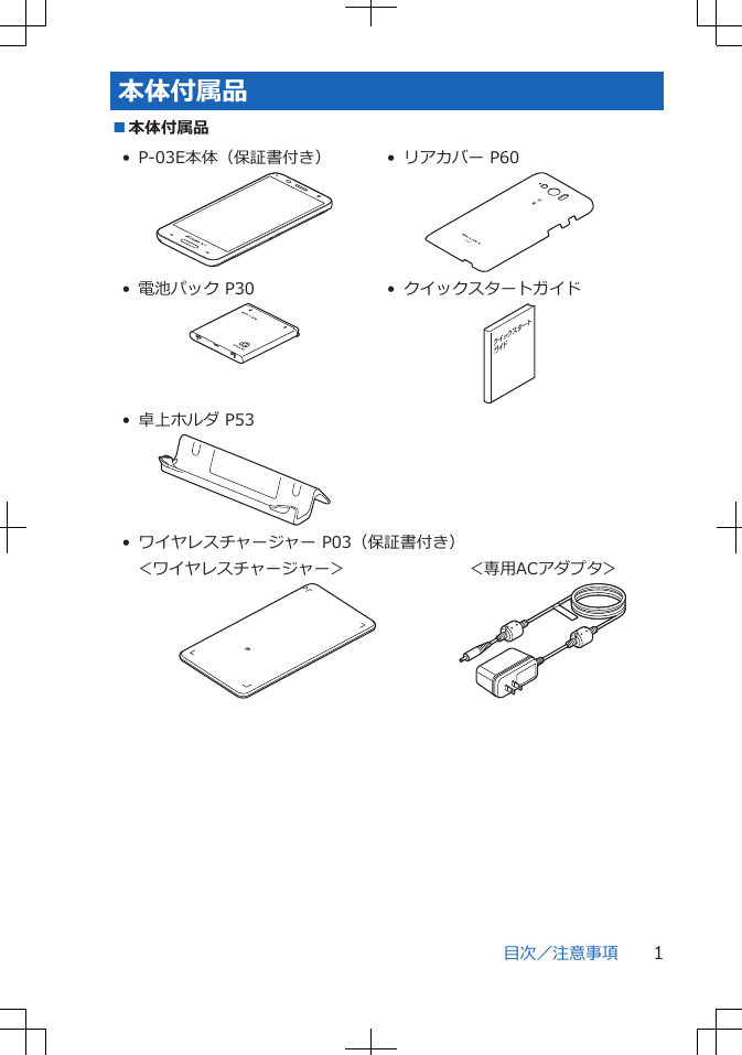 本体付属品■本体付属品• P-03E本体（保証書付き） • リアカバー P60• 電池パック P30 • クイックスタートガイド• 卓上ホルダ P53• ワイヤレスチャージャー P03（保証書付き）    ＜ワイヤレスチャージャー＞     ＜専用ACアダプタ＞目次／注意事項 1