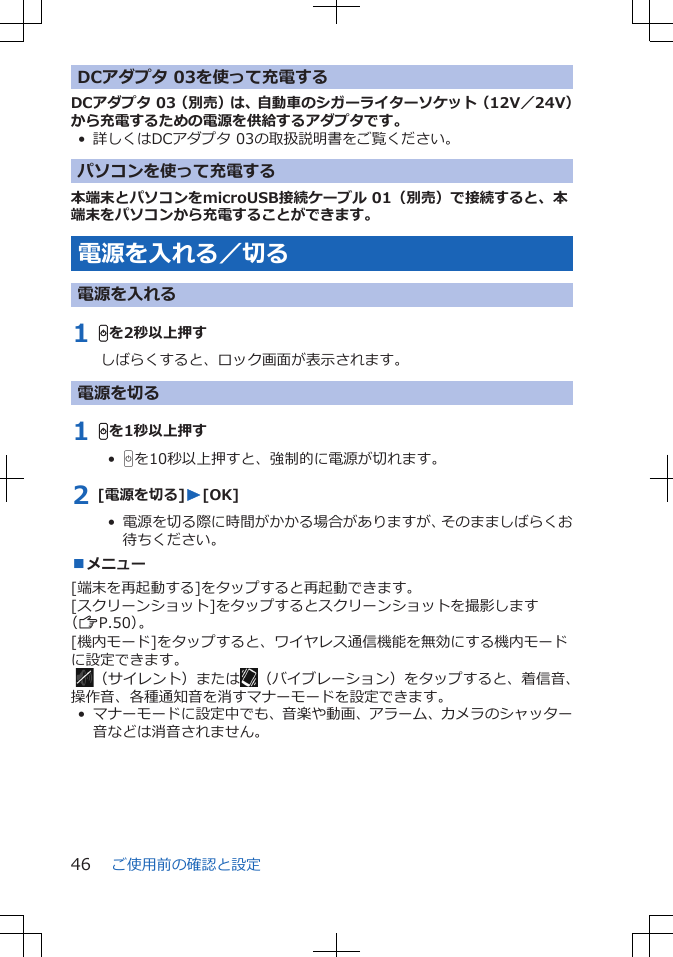 DCアダプタ 03を使って充電するDCアダプタ 03（別売）は、自動車のシガーライターソケット（12V／24V）から充電するための電源を供給するアダプタです。• 詳しくはDCアダプタ 03の取扱説明書をご覧ください。パソコンを使って充電する本端末とパソコンをmicroUSB接続ケーブル 01（別売）で接続すると、本端末をパソコンから充電することができます。電源を入れる／切る電源を入れる1 Hを2秒以上押すしばらくすると、ロック画面が表示されます。電源を切る1 Hを1秒以上押す•  Hを10秒以上押すと、強制的に電源が切れます。2 [電源を切る]W[OK]•  電源を切る際に時間がかかる場合がありますが、そのまましばらくお待ちください。■メニュー[端末を再起動する]をタップすると再起動できます。[スクリーンショット]をタップするとスクリーンショットを撮影します（ZP.50）。[機内モード]をタップすると、ワイヤレス通信機能を無効にする機内モードに設定できます。 （サイレント）または （バイブレーション）をタップすると、着信音、操作音、各種通知音を消すマナーモードを設定できます。• マナーモードに設定中でも、音楽や動画、アラーム、カメラのシャッター音などは消音されません。ご使用前の確認と設定46