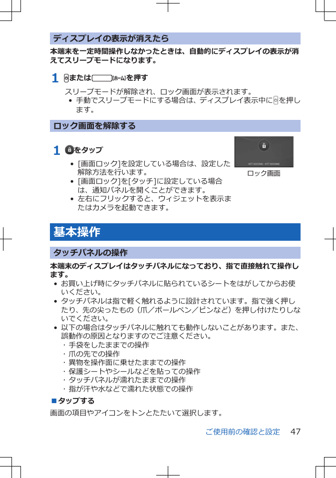 ディスプレイの表示が消えたら本端末を一定時間操作しなかったときは、自動的にディスプレイの表示が消えてスリープモードになります。1 Hまたはtを押すスリープモードが解除され、ロック画面が表示されます。•  手動でスリープモードにする場合は、ディスプレイ表示中にHを押します。ロック画面を解除する1  をタップ•  [画面ロック]を設定している場合は、設定した解除方法を行います。•  [画面ロック]を[タッチ]に設定している場合は、通知パネルを開くことができます。•  左右にフリックすると、ウィジェットを表示またはカメラを起動できます。ロック画面基本操作タッチパネルの操作本端末のディスプレイはタッチパネルになっており、指で直接触れて操作します。• お買い上げ時にタッチパネルに貼られているシートをはがしてからお使いください。• タッチパネルは指で軽く触れるように設計されています。指で強く押したり、先の尖ったもの（爪／ボールペン／ピンなど）を押し付けたりしないでください。• 以下の場合はタッチパネルに触れても動作しないことがあります。また、誤動作の原因となりますのでご注意ください。･ 手袋をしたままでの操作･ 爪の先での操作･ 異物を操作面に乗せたままでの操作･ 保護シートやシールなどを貼っての操作･ タッチパネルが濡れたままでの操作･ 指が汗や水などで濡れた状態での操作■タップする画面の項目やアイコンをトンとたたいて選択します。ご使用前の確認と設定 47