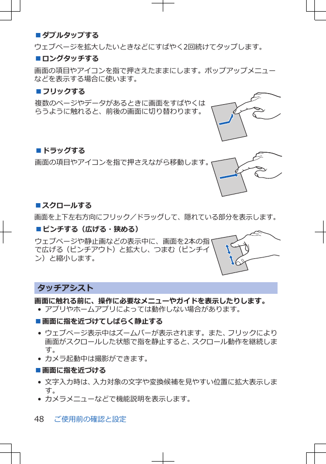 ■ダブルタップするウェブページを拡大したいときなどにすばやく2回続けてタップします。■ロングタッチする画面の項目やアイコンを指で押さえたままにします。ポップアップメニューなどを表示する場合に使います。■フリックする複数のページやデータがあるときに画面をすばやくはらうように触れると、前後の画面に切り替わります。 ■ドラッグする画面の項目やアイコンを指で押さえながら移動します。 ■スクロールする画面を上下左右方向にフリック／ドラッグして、隠れている部分を表示します。■ピンチする（広げる・狭める）ウェブページや静止画などの表示中に、画面を2本の指で広げる（ピンチアウト）と拡大し、つまむ（ピンチイン）と縮小します。 タッチアシスト画面に触れる前に、操作に必要なメニューやガイドを表示したりします。• アプリやホームアプリによっては動作しない場合があります。■画面に指を近づけてしばらく静止する• ウェブページ表示中はズームバーが表示されます。また、フリックにより画面がスクロールした状態で指を静止すると、スクロール動作を継続します。• カメラ起動中は撮影ができます。■画面に指を近づける• 文字入力時は、入力対象の文字や変換候補を見やすい位置に拡大表示します。• カメラメニューなどで機能説明を表示します。ご使用前の確認と設定48