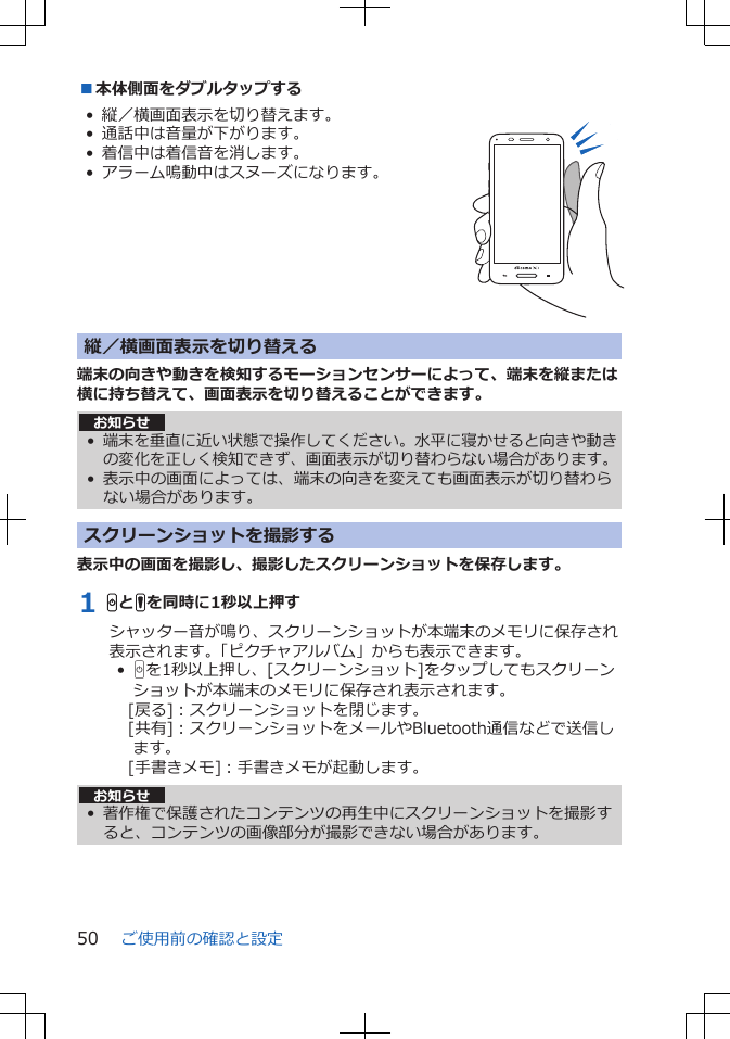 ■本体側面をダブルタップする• 縦／横画面表示を切り替えます。• 通話中は音量が下がります。• 着信中は着信音を消します。• アラーム鳴動中はスヌーズになります。  縦／横画面表示を切り替える端末の向きや動きを検知するモーションセンサーによって、端末を縦または横に持ち替えて、画面表示を切り替えることができます。お知らせ•端末を垂直に近い状態で操作してください。水平に寝かせると向きや動きの変化を正しく検知できず、画面表示が切り替わらない場合があります。• 表示中の画面によっては、端末の向きを変えても画面表示が切り替わらない場合があります。スクリーンショットを撮影する表示中の画面を撮影し、撮影したスクリーンショットを保存します。1 HとFを同時に1秒以上押すシャッター音が鳴り、スクリーンショットが本端末のメモリに保存され表示されます。「ピクチャアルバム」からも表示できます。•  Hを1秒以上押し、[スクリーンショット]をタップしてもスクリーンショットが本端末のメモリに保存され表示されます。[戻る]：スクリーンショットを閉じます。[共有]：スクリーンショットをメールやBluetooth通信などで送信します。[手書きメモ]：手書きメモが起動します。お知らせ• 著作権で保護されたコンテンツの再生中にスクリーンショットを撮影すると、コンテンツの画像部分が撮影できない場合があります。ご使用前の確認と設定50