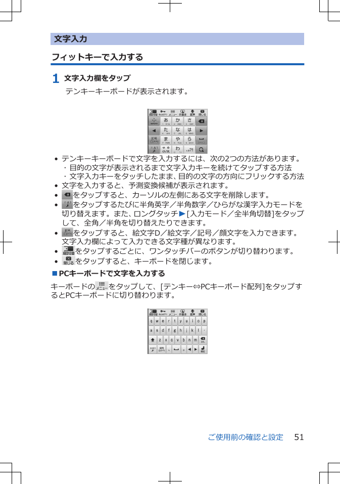 文字入力フィットキーで入力する1 文字入力欄をタップテンキーキーボードが表示されます。 • テンキーキーボードで文字を入力するには、次の2つの方法があります。･ 目的の文字が表示されるまで文字入力キーを続けてタップする方法･ 文字入力キーをタッチしたまま、目的の文字の方向にフリックする方法• 文字を入力すると、予測変換候補が表示されます。•をタップすると、カーソルの左側にある文字を削除します。•をタップするたびに半角英字／半角数字／ひらがな漢字入力モードを切り替えます。また、ロングタッチW[入力モード／全半角切替]をタップして、全角／半角を切り替えたりできます。•をタップすると、絵文字D／絵文字／記号／顔文字を入力できます。文字入力欄によって入力できる文字種が異なります。•をタップするごとに、ワンタッチバーのボタンが切り替わります。•をタップすると、キーボードを閉じます。■PCキーボードで文字を入力するキーボードの をタップして、[テンキー⇔PCキーボード配列]をタップするとPCキーボードに切り替わります。 ご使用前の確認と設定 51