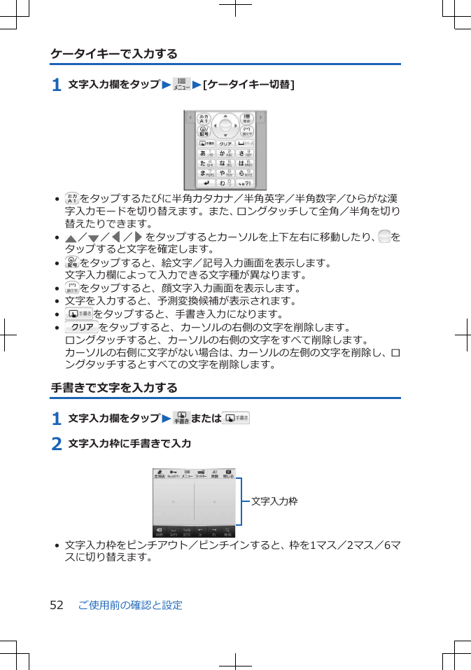 ケータイキーで入力する1 文字入力欄をタップWW[ケータイキー切替] • をタップするたびに半角カタカナ／半角英字／半角数字／ひらがな漢字入力モードを切り替えます。また、ロングタッチして全角／半角を切り替えたりできます。•／ ／ ／ をタップするとカーソルを上下左右に移動したり、 をタップすると文字を確定します。•をタップすると、絵文字／記号入力画面を表示します。文字入力欄によって入力できる文字種が異なります。•をタップすると、顔文字入力画面を表示します。• 文字を入力すると、予測変換候補が表示されます。•をタップすると、手書き入力になります。•をタップすると、カーソルの右側の文字を削除します。ロングタッチすると、カーソルの右側の文字をすべて削除します。カーソルの右側に文字がない場合は、カーソルの左側の文字を削除し、ロングタッチするとすべての文字を削除します。手書きで文字を入力する1 文字入力欄をタップWまたは2 文字入力枠に手書きで入力 文字入力枠• 文字入力枠をピンチアウト／ピンチインすると、枠を1マス／2マス／6マスに切り替えます。ご使用前の確認と設定52