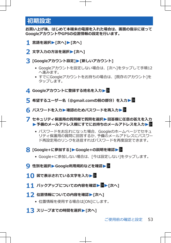 初期設定お買い上げ後、はじめて本端末の電源を入れた場合は、画面の指示に従ってGoogleアカウントやGPSの位置情報の設定を行います。1 言語を選択W[次へ]W[次へ]2 文字入力の方法を選択W[次へ]3 [Googleアカウント設定]W[新しいアカウント]•  Googleアカウントを設定しない場合は、[次へ]をタップして手順12へ進みます。•  すでにGoogleアカウントをお持ちの場合は、[既存のアカウント]をタップします。4 Googleアカウントに登録する姓名を入力W5 希望するユーザー名（@gmail.comの前の部分）を入力W6 パスワードを入力W確認のためパスワードを再入力W7 セキュリティ保護用の質問欄で質問を選択W回答欄に任意の答えを入力W予備のメールアドレス欄にすでにお持ちのメールアドレスを入力W•  パスワードをお忘れになった場合、Googleのホームページでセキュリティ保護用の質問に回答するか、予備のメールアドレスにパスワード再設定用のリンクを送信すればパスワードを再度設定できます。8 [Google+に参加する]WGoogle+の説明を確認W•  Google+に参加しない場合は、[今は設定しない]をタップします。9 性別を選択WGoogle利用規約などを確認W10 図で表示されている文字を入力W11 バックアップについての内容を確認WW[次へ]12 位置情報についての内容を確認W[次へ]•  位置情報を使用する場合は[ON]にします。13 スリープまでの時間を選択W[次へ]ご使用前の確認と設定 53