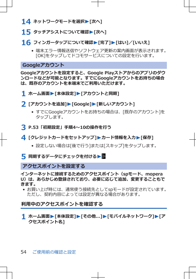 14 ネットワークモードを選択W[次へ]15 タッチアシストについて確認W[次へ]16 フィンガータップについて確認W[完了]W[はい]／[いいえ]•  端末エラー情報送信やソフトウェア更新の案内画面が表示されます。[OK]をタップしてドコモサービスについての設定を行います。GoogleアカウントGoogleアカウントを設定すると、Google Playストアからのアプリのダウンロードなどが可能となります。すでにGoogleアカウントをお持ちの場合は、既存のアカウントを本端末でご利用いただけます。1 ホーム画面W[本体設定]W[アカウントと同期]2 [アカウントを追加]W[Google]W[新しいアカウント]•  すでにGoogleアカウントをお持ちの場合は、[既存のアカウント]をタップします。3 P.53「初期設定」手順4～10の操作を行う4 [クレジットカードをセットアップ]Wカード情報を入力W[保存]•  設定しない場合は[後で行う]または[スキップ]をタップします。5 同期するデータにチェックを付けるWアクセスポイントを設定するインターネットに接続するためのアクセスポイント（spモード、moperaU）は、あらかじめ登録されており、必要に応じて追加、変更することもできます。• お買い上げ時には、通常使う接続先としてspモードが設定されています。ただし、契約内容によっては設定が異なる場合があります。利用中のアクセスポイントを確認する1 ホーム画面W[本体設定]W[その他...]W[モバイルネットワーク]W[アクセスポイント名]ご使用前の確認と設定54