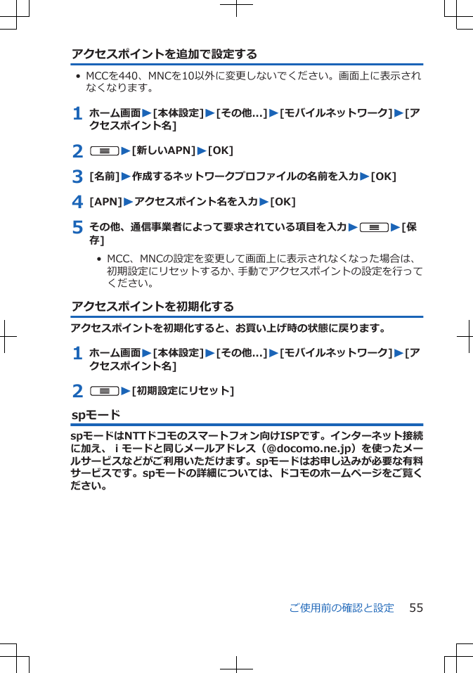 アクセスポイントを追加で設定する• MCCを440、MNCを10以外に変更しないでください。画面上に表示されなくなります。1 ホーム画面W[本体設定]W[その他...]W[モバイルネットワーク]W[アクセスポイント名]2 uW[新しいAPN]W[OK]3 [名前]W作成するネットワークプロファイルの名前を入力W[OK]4 [APN]Wアクセスポイント名を入力W[OK]5 その他、通信事業者によって要求されている項目を入力WuW[保存]•  MCC、MNCの設定を変更して画面上に表示されなくなった場合は、初期設定にリセットするか、手動でアクセスポイントの設定を行ってください。アクセスポイントを初期化するアクセスポイントを初期化すると、お買い上げ時の状態に戻ります。1 ホーム画面W[本体設定]W[その他...]W[モバイルネットワーク]W[アクセスポイント名]2 uW[初期設定にリセット]spモードspモードはNTTドコモのスマートフォン向けISPです。インターネット接続に加え、ｉモードと同じメールアドレス（@docomo.ne.jp）を使ったメールサービスなどがご利用いただけます。spモードはお申し込みが必要な有料サービスです。spモードの詳細については、ドコモのホームページをご覧ください。ご使用前の確認と設定 55