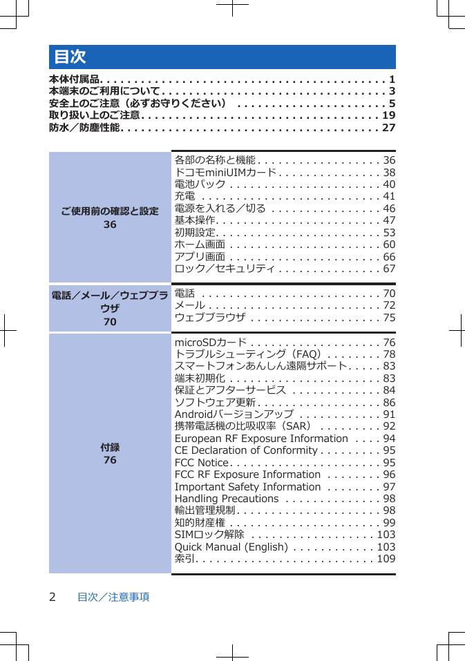 目次本体付属品. . . . . . . . . . . . . . . . . . . . . . . . . . . . . . . . . . . . . . . . . . 1本端末のご利用について. . . . . . . . . . . . . . . . . . . . . . . . . . . . . . . . . 3安全上のご注意（必ずお守りください） . . . . . . . . . . . . . . . . . . . . . . 5取り扱い上のご注意. . . . . . . . . . . . . . . . . . . . . . . . . . . . . . . . . . . 19防水／防塵性能. . . . . . . . . . . . . . . . . . . . . . . . . . . . . . . . . . . . . . 27ご使用前の確認と設定36各部の名称と機能 . . . . . . . . . . . . . . . . . . 36ドコモminiUIMカード . . . . . . . . . . . . . . . 38電池パック . . . . . . . . . . . . . . . . . . . . . . 40充電 . . . . . . . . . . . . . . . . . . . . . . . . . . 41電源を入れる／切る . . . . . . . . . . . . . . . . 46基本操作. . . . . . . . . . . . . . . . . . . . . . . . 47初期設定. . . . . . . . . . . . . . . . . . . . . . . . 53ホーム画面 . . . . . . . . . . . . . . . . . . . . . . 60アプリ画面 . . . . . . . . . . . . . . . . . . . . . . 66ロック／セキュリティ . . . . . . . . . . . . . . . 67電話／メール／ウェブブラウザ70電話 . . . . . . . . . . . . . . . . . . . . . . . . . . 70メール . . . . . . . . . . . . . . . . . . . . . . . . . 72ウェブブラウザ . . . . . . . . . . . . . . . . . . . 75付録76microSDカード . . . . . . . . . . . . . . . . . . . 76トラブルシューティング（FAQ）. . . . . . . . 78スマートフォンあんしん遠隔サポート. . . . . 83端末初期化 . . . . . . . . . . . . . . . . . . . . . . 83保証とアフターサービス . . . . . . . . . . . . . 84ソフトウェア更新 . . . . . . . . . . . . . . . . . . 86Androidバージョンアップ . . . . . . . . . . . . 91携帯電話機の比吸収率（SAR） . . . . . . . . . 92European RF Exposure Information . . . . 94CE Declaration of Conformity . . . . . . . . . 95FCC Notice. . . . . . . . . . . . . . . . . . . . . . 95FCC RF Exposure Information . . . . . . . . 96Important Safety Information . . . . . . . . 97Handling Precautions . . . . . . . . . . . . . . 98輸出管理規制. . . . . . . . . . . . . . . . . . . . . 98知的財産権 . . . . . . . . . . . . . . . . . . . . . . 99SIMロック解除 . . . . . . . . . . . . . . . . . . 103Quick Manual (English) . . . . . . . . . . . . 103索引. . . . . . . . . . . . . . . . . . . . . . . . . . 109目次／注意事項2