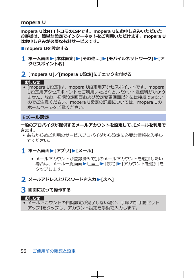 mopera Umopera UはNTTドコモのISPです。mopera Uにお申し込みいただいたお客様は、簡単な設定でインターネットをご利用いただけます。mopera Uはお申し込みが必要な有料サービスです。■mopera Uを設定する1 ホーム画面W[本体設定]W[その他...]W[モバイルネットワーク]W[アクセスポイント名]2 [mopera U]／[mopera U設定]にチェックを付けるお知らせ• [mopera U設定]は、mopera U設定用アクセスポイントです。moperaU設定用アクセスポイントをご利用いただくと、パケット通信料がかかりません。なお、初期設定画面および設定変更画面以外には接続できないのでご注意ください。mopera U設定の詳細については、mopera Uのホームページをご覧ください。Eメール設定一般のプロバイダが提供するメールアカウントを設定して、Eメールを利用できます。• あらかじめご利用のサービスプロバイダから設定に必要な情報を入手してください。1 ホーム画面W[アプリ]W[メール]•  メールアカウントが登録済みで別のメールアカウントを追加したい場合は、メール一覧画面WuW[設定]W[アカウントを追加]をタップします。2 メールアドレスとパスワードを入力W[次へ]3 画面に従って操作するお知らせ• メールアカウントの自動設定が完了しない場合、手順2で[手動セットアップ]をタップし、アカウント設定を手動で入力します。ご使用前の確認と設定56