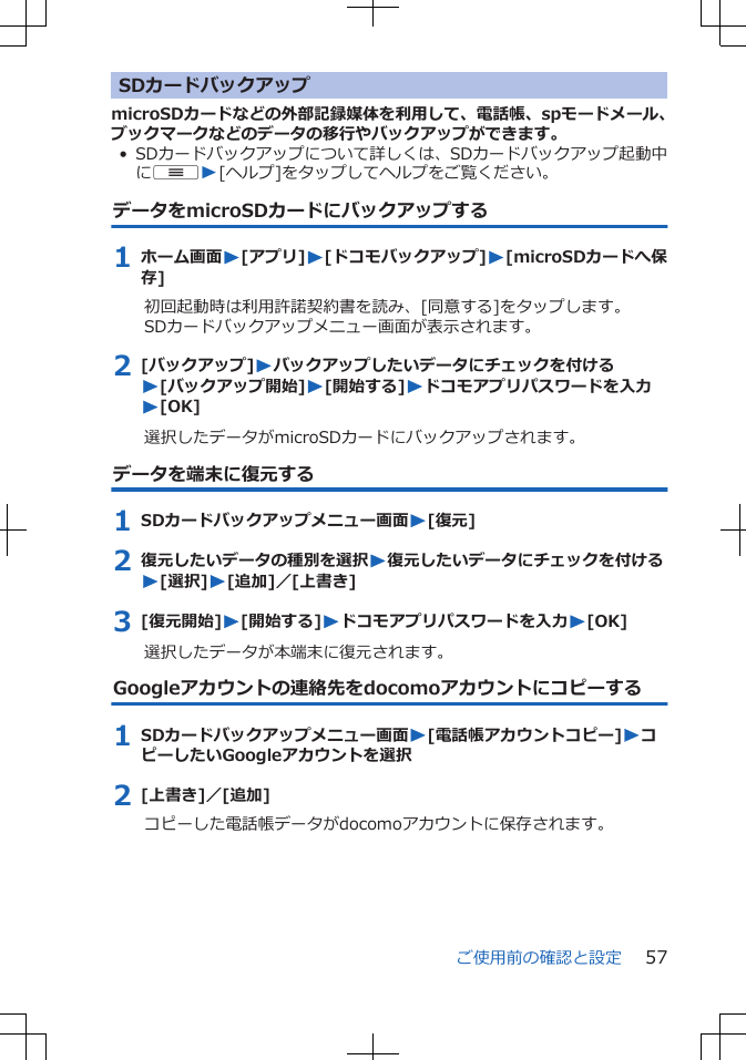 SDカードバックアップmicroSDカードなどの外部記録媒体を利用して、電話帳、spモードメール、ブックマークなどのデータの移行やバックアップができます。• SDカードバックアップについて詳しくは、SDカードバックアップ起動中にuW[ヘルプ]をタップしてヘルプをご覧ください。データをmicroSDカードにバックアップする1 ホーム画面W[アプリ]W[ドコモバックアップ]W[microSDカードへ保存]初回起動時は利用許諾契約書を読み、[同意する]をタップします。SDカードバックアップメニュー画面が表示されます。2 [バックアップ]Wバックアップしたいデータにチェックを付けるW[バックアップ開始]W[開始する]Wドコモアプリパスワードを入力W[OK]選択したデータがmicroSDカードにバックアップされます。データを端末に復元する1 SDカードバックアップメニュー画面W[復元]2 復元したいデータの種別を選択W復元したいデータにチェックを付けるW[選択]W[追加]／[上書き]3 [復元開始]W[開始する]Wドコモアプリパスワードを入力W[OK]選択したデータが本端末に復元されます。Googleアカウントの連絡先をdocomoアカウントにコピーする1 SDカードバックアップメニュー画面W[電話帳アカウントコピー]WコピーしたいGoogleアカウントを選択2 [上書き]／[追加]コピーした電話帳データがdocomoアカウントに保存されます。ご使用前の確認と設定 57