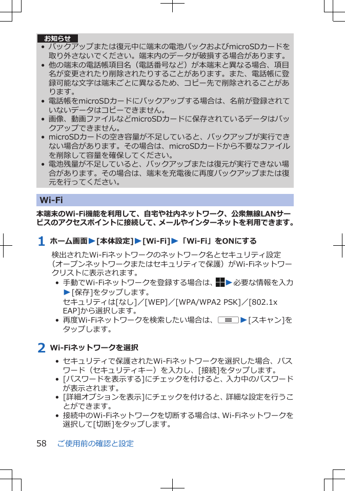 お知らせ• バックアップまたは復元中に端末の電池パックおよびmicroSDカードを取り外さないでください。端末内のデータが破損する場合があります。• 他の端末の電話帳項目名（電話番号など）が本端末と異なる場合、項目名が変更されたり削除されたりすることがあります。また、電話帳に登録可能な文字は端末ごとに異なるため、コピー先で削除されることがあります。• 電話帳をmicroSDカードにバックアップする場合は、名前が登録されていないデータはコピーできません。• 画像、動画ファイルなどmicroSDカードに保存されているデータはバックアップできません。• microSDカードの空き容量が不足していると、バックアップが実行できない場合があります。その場合は、microSDカードから不要なファイルを削除して容量を確保してください。• 電池残量が不足していると、バックアップまたは復元が実行できない場合があります。その場合は、端末を充電後に再度バックアップまたは復元を行ってください。Wi-Fi本端末のWi-Fi機能を利用して、自宅や社内ネットワーク、公衆無線LANサービスのアクセスポイントに接続して、メールやインターネットを利用できます。1 ホーム画面W[本体設定]W[Wi-Fi]W「Wi-Fi」をONにする検出されたWi-Fiネットワークのネットワーク名とセキュリティ設定（オープンネットワークまたはセキュリティで保護）がWi-Fiネットワークリストに表示されます。•  手動でWi-Fiネットワークを登録する場合は、 W必要な情報を入力W[保存]をタップします。セキュリティは[なし]／[WEP]／[WPA/WPA2 PSK]／[802.1xEAP]から選択します。•  再度Wi-Fiネットワークを検索したい場合は、uW[スキャン]をタップします。2 Wi-Fiネットワークを選択•  セキュリティで保護されたWi-Fiネットワークを選択した場合、パスワード（セキュリティキー）を入力し、[接続]をタップします。•  [パスワードを表示する]にチェックを付けると、入力中のパスワードが表示されます。•  [詳細オプションを表示]にチェックを付けると、詳細な設定を行うことができます。•  接続中のWi-Fiネットワークを切断する場合は、Wi-Fiネットワークを選択して[切断]をタップします。ご使用前の確認と設定58